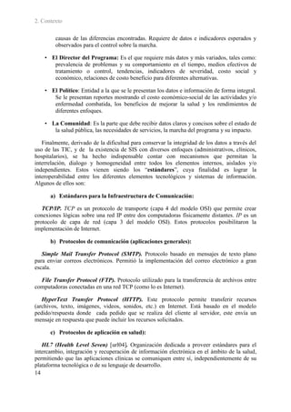2. Contexto

        causas de las diferencias encontradas. Requiere de datos e indicadores esperados y
        observados para el control sobre la marcha.

    • El Director del Programa: Es el que requiere más datos y más variados, tales como:
       prevalencia de problemas y su comportamiento en el tiempo, medios efectivos de
       tratamiento o control, tendencias, indicadores de severidad, costo social y
       económico, relaciones de costo beneficio para diferentes alternativas.

    • El Político: Entidad a la que se le presentan los datos e información de forma integral.
       Se le presentan reportes mostrando el costo económico-social de las actividades y/o
       enfermedad combatida, los beneficios de mejorar la salud y los rendimientos de
       diferentes enfoques.

    • La Comunidad: Es la parte que debe recibir datos claros y concisos sobre el estado de
       la salud pública, las necesidades de servicios, la marcha del programa y su impacto.

   Finalmente, derivado de la dificultad para conservar la integridad de los datos a través del
uso de las TIC, y de la existencia de SIS con diversos enfoques (administrativos, clínicos,
hospitalarios), se ha hecho indispensable contar con mecanismos que permitan la
interrelación, dialogo y homogeneidad entre todos los elementos internos, aislados y/o
independientes. Estos vienen siendo los “estándares”, cuya finalidad es lograr la
interoperabilidad entre los diferentes elementos tecnológicos y sistemas de información.
Algunos de ellos son:

      a) Estándares para la Infraestructura de Comunicación:

   TCP/IP. TCP es un protocolo de transporte (capa 4 del modelo OSI) que permite crear
conexiones lógicas sobre una red IP entre dos computadoras físicamente distantes. IP es un
protocolo de capa de red (capa 3 del modelo OSI). Estos protocolos posibilitaron la
implementación de Internet.

      b) Protocolos de comunicación (aplicaciones generales):

   Simple Mail Transfer Protocol (SMTP). Protocolo basado en mensajes de texto plano
para enviar correos electrónicos. Permitió la implementación del correo electrónico a gran
escala.

  File Transfer Protocol (FTP). Protocolo utilizado para la transferencia de archivos entre
computadoras conectadas en una red TCP (como lo es Internet).

   HyperText Transfer Protocol (HTTP). Este protocolo permite transferir recursos
(archivos, texto, imágenes, videos, sonidos, etc.) en Internet. Está basado en el modelo
pedido/respuesta donde cada pedido que se realiza del cliente al servidor, este envía un
mensaje en respuesta que puede incluir los recursos solicitados.

      c) Protocolos de aplicación en salud):

   HL7 (Health Level Seven) [url04]. Organización dedicada a proveer estándares para el
intercambio, integración y recuperación de información electrónica en el ámbito de la salud,
permitiendo que las aplicaciones clínicas se comuniquen entre sí, independientemente de su
plataforma tecnológica o de su lenguaje de desarrollo.
14
 