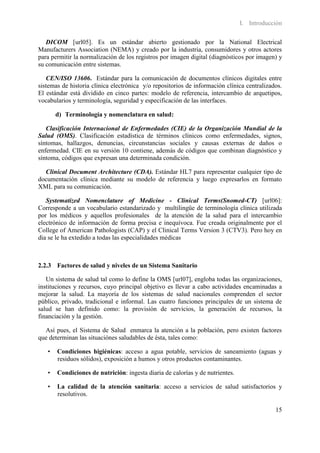 I. Introducción

   DICOM [url05]. Es un estándar abierto gestionado por la National Electrical
Manufacturers Association (NEMA) y creado por la industria, consumidores y otros actores
para permitir la normalización de los registros por imagen digital (diagnósticos por imagen) y
su comunicación entre sistemas.

   CEN/ISO 13606. Estándar para la comunicación de documentos clínicos digitales entre
sistemas de historia clínica electrónica y/o repositorios de información clínica centralizados.
El estándar está dividido en cinco partes: modelo de referencia, intercambio de arquetipos,
vocabularios y terminología, seguridad y especificación de las interfaces.

       d) Terminología y nomenclatura en salud:

   Clasificación Internacional de Enfermedades (CIE) de la Organización Mundial de la
Salud (OMS). Clasificación estadística de términos clínicos como enfermedades, signos,
síntomas, hallazgos, denuncias, circunstancias sociales y causas externas de daños o
enfermedad. CIE en su versión 10 contiene, además de códigos que combinan diagnóstico y
síntoma, códigos que expresan una determinada condición.

  Clinical Document Architecture (CDA). Estándar HL7 para representar cualquier tipo de
documentación clínica mediante su modelo de referencia y luego expresarlos en formato
XML para su comunicación.

   Systematized Nomenclature of Medicine - Clinical Terms(Snomed-CT) [url06]:
Corresponde a un vocabulario estandarizado y multilingüe de terminología clínica utilizada
por los médicos y aquellos profesionales de la atención de la salud para el intercambio
electrónico de información de forma precisa e inequívoca. Fue creada originalmente por el
College of American Pathologists (CAP) y el Clinical Terms Version 3 (CTV3). Pero hoy en
dia se le ha extedido a todas las especialidades médicas



2.2.3 Factores de salud y niveles de un Sistema Sanitario

   Un sistema de salud tal como lo define la OMS [url07], engloba todas las organizaciones,
instituciones y recursos, cuyo principal objetivo es llevar a cabo actividades encaminadas a
mejorar la salud. La mayoría de los sistemas de salud nacionales comprenden el sector
público, privado, tradicional e informal. Las cuatro funciones principales de un sistema de
salud se han definido como: la provisión de servicios, la generación de recursos, la
financiación y la gestión.

  Así pues, el Sistema de Salud enmarca la atención a la población, pero existen factores
que determinan las situaciónes saludables de ésta, tales como:

   •   Condiciones higiénicas: acceso a agua potable, servicios de saneamiento (aguas y
       residuos sólidos), exposición a humos y otros productos contaminantes.

   •   Condiciones de nutrición: ingesta diaria de calorías y de nutrientes.

   •   La calidad de la atención sanitaria: acceso a servicios de salud satisfactorios y
       resolutivos.

                                                                                            15
 