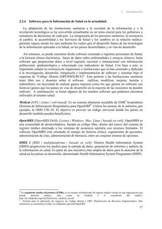 I. Introducción

2.2.4 Software para la Información de Salud en la actualidad.

   La adaptación de las instituciones sanitarias a la sociedad de la información y a la
revolución tecnológica se ha convertido actualmente en un tema crucial para los gobiernos y
tomadores de decisiones de cada país. La reingeniería de los procesos sanitarios, la resistencia
al cambio, la accesibilidad a los Servicios de Salud y los cambios en la relación médico-
paciente siguen siendo los ejes mediante los cuales gira el desarrollo futuro de las tecnologías
de la información aplicadas a la Salud, en los países desarrollados y en vías de desarrollo.

   Así entonces, se puede encontrar desde software orientado a registros personales de Salud,
a la historia clínica electrónica, bases de datos sobre enfermedades y ensayos clínicos; hasta
software que proporciona datos a nivel regional, nacional o internacional con información
poblacional, epidemiológica y relacionada con indicadores de Salud. Con base a esto, es
importante señalar la existencia de organismos e instituciones que se han orientado y dedicado
a la investigación, desarrollo, integración e implementación de software y sistemas bajo el
esquema de “Código Abierto (OPENSOURCE)”. Esto permite a las Instituciones sanitarias
tener libre uso y dominio sobre el software (utilizar, modificar, mejorar, instalar y
redistribuir), sin necesidad de realizar gastos mayores como los que genera un software con
licencia (gastos que los países en vías de desarrollo en la mayoría de las ocasiones no pueden
realizar). A continuación, se listan algunos de los muchos software que podemos encontrar
enfocados al entorno salud:

Medical [GPL | Linux | web-based]. Es un sistema altamente escalable de EMR8 hospitalario
(Sistema de Información Hospitalaria) para OpenERP9. Utiliza las normas de la industria, por
ejemplo, la OMS CIE-10. El objetivo es proveer un código universal donde los países en
desarrollo también pueden beneficiarse.

OpenMRS [OpenMRS Public License | Windows, Mac, Linux | basado en web]. OpenMRS es
una comunidad de desarrolladores, basada en código libre, dentro del marco del sistema de
registro médico destinado a los sistemas de asistencia sanitaria con recursos limitados. El
software OpenMRS está orientado al manejo de historia clínica, seguimiento de pacientes,
administración de citas, administración de farmacia, entre un conjunto extenso de opciones.

DHIS 2 [BSD | multiplataforma | basado en web]. District Health Information System
(DHIS) proporciona los medios para la entrada de datos, generación de informes y análisis de
la información en salud. Es parte de una iniciativa más amplia de datos para la atención de la
salud en los países en desarrollo, denominado Health Information System Programme (HISP).




8
  Un expediente médico electrónico (EMR), es un sistema informatizado de registro médico creado en una organización que
brinda      atención     médica,       tales     como      un    hospital  o      el    consultorio     del     médico.
http://en.wikipedia.org/wiki/Electronic_medical_record
9
    Sistema para la aplicación de negocios de Código abierto ( ERP- Planificación de Recursos Empresariales). Mas
referencias se encuentran en http://es.wikipedia.org/wiki/OpenERP
                                                                                                                   17
 