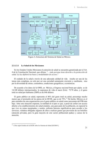 I. Introducción




                           Figura 3. Estructura del Sistema de Salud en México.



2.3.1.3.1       La Salud de los Mexicanos

   En los Estados Unidos Mexicanos la atención de salud se encuentra garantizada por el Art.
4 de la Constitución Nacional, que afirma: “…toda persona tiene derecho a la protección de
salud. La ley definirá las bases y modalidades de acceso.”

   El cuidado de la salud a través de una adecuada calidad de vida resulta ser una de las
tareas más complejas, no solo por ser una sociedad sumamente creciente y cambiante, sino
por la diversidad de etnias, costumbres, condiciones geográficas y económicas.

   De acuerdo a los datos de la OMS, en México, el Ingreso nacional bruto per cápita es de
14,340 dólares internacionales, la esperanza de vida al nacer (h/m) 73/78 años, y el gasto
total en salud por habitante (2009) es de 846 dólares.

   El gasto público en salud, representa el 46% del gasto total en salud, porcentaje mucho
menor que el promedio de los países de la OCDE, que es de 72%. 15 De hecho, México es el
país miembro de esta organización con el gasto público en salud como porcentaje del PIB más
bajo. Ante esta situación expuesta, la realidad en el país es que, a pesar de contar con acceso
abierto a los establecimientos de salud estatales, una gran parte de la población, en especial la
que vive en zonas marginadas y rurales, enfrenta barreras significativas para acceder a los
servicios, viéndose obligados algunos de ellos a realizar gastos que provienen de sus bolsillos
(atención privada), pero la gran mayoría de este sector poblacional padece y carece de la
atención.



15
     Cifras según Estudios de la OCDE sobre los Sistemas de Salud [OCDE05 ]
                                                                                              21
 