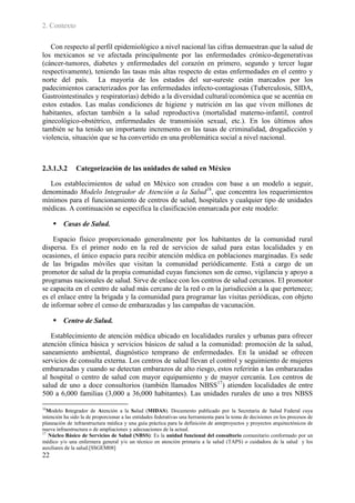 2. Contexto

   Con respecto al perfil epidemiológico a nivel nacional las cifras demuestran que la salud de
los mexicanos se ve afectada principalmente por las enfermedades crónico-degenerativas
(cáncer-tumores, diabetes y enfermedades del corazón en primero, segundo y tercer lugar
respectivamente), teniendo las tasas más altas respecto de estas enfermedades en el centro y
norte del país. La mayoría de los estados del sur-sureste están marcados por los
padecimientos caracterizados por las enfermedades infecto-contagiosas (Tuberculosis, SIDA,
Gastrointestinales y respiratorias) debido a la diversidad cultural/económica que se acentúa en
estos estados. Las malas condiciones de higiene y nutrición en las que viven millones de
habitantes, afectan también a la salud reproductiva (mortalidad materno-infantil, control
ginecológico-obstétrico, enfermedades de transmisión sexual, etc.). En los últimos años
también se ha tenido un importante incremento en las tasas de criminalidad, drogadicción y
violencia, situación que se ha convertido en una problemática social a nivel nacional.



2.3.1.3.2      Categorización de las unidades de salud en México

  Los establecimientos de salud en México son creados con base a un modelo a seguir,
denominado Modelo Integrador de Atención a la Salud16, que concentra los requerimientos
mínimos para el funcionamiento de centros de salud, hospitales y cualquier tipo de unidades
médicas. A continuación se especifica la clasificación enmarcada por este modelo:

      Casas de Salud.

    Espacio físico proporcionado generalmente por los habitantes de la comunidad rural
dispersa. Es el primer nodo en la red de servicios de salud para estas localidades y en
ocasiones, el único espacio para recibir atención médica en poblaciones marginadas. Es sede
de las brigadas móviles que visitan la comunidad periódicamente. Está a cargo de un
promotor de salud de la propia comunidad cuyas funciones son de censo, vigilancia y apoyo a
programas nacionales de salud. Sirve de enlace con los centros de salud cercanos. El promotor
se capacita en el centro de salud más cercano de la red o en la jurisdicción a la que pertenece;
es el enlace entre la brigada y la comunidad para programar las visitas periódicas, con objeto
de informar sobre el censo de embarazadas y las campañas de vacunación.

      Centro de Salud.

   Establecimiento de atención médica ubicado en localidades rurales y urbanas para ofrecer
atención clínica básica y servicios básicos de salud a la comunidad: promoción de la salud,
saneamiento ambiental, diagnóstico temprano de enfermedades. En la unidad se ofrecen
servicios de consulta externa. Los centros de salud llevan el control y seguimiento de mujeres
embarazadas y cuando se detectan embarazos de alto riesgo, estos referirán a las embarazadas
al hospital o centro de salud con mayor equipamiento y de mayor cercanía. Los centros de
salud de uno a doce consultorios (también llamados NBSS17) atienden localidades de entre
500 a 6,000 familias (3,000 a 36,000 habitantes). Las unidades rurales de uno a tres NBSS

16
   Modelo Integrador de Atención a la Salud (MIDAS). Documento publicado por la Secretaria de Salud Federal cuya
intención ha sido la de proporcionar a las entidades federativas una herramienta para la toma de decisiones en los procesos de
planeación de infraestructura médica y una guía práctica para la definición de anteproyectos y proyectos arquitectónicos de
nueva infraestructura o de ampliaciones y adecuaciones de la actual.
17
   Núcleo Básico de Servicios de Salud (NBSS): Es la unidad funcional del consultorio comunitario conformado por un
médico y/o una enfermera general y/o un técnico en atención primaria a la salud (TAPS) o cuidadora de la salud y los
auxiliares de la salud.[SSGEM08]
22
 