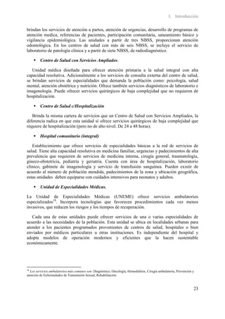 I. Introducción

brindan los servicios de atención a partos, atención de urgencias, desarrollo de programas de
atención medica, referencias de pacientes, participación comunitaria, saneamiento básico y
vigilancia epidemiológica. Las unidades a partir de tres NBSS, proporcionan atención
odontológica. En los centros de salud con más de seis NBSS, se incluye el servicio de
laboratorio de patología clínica y a partir de siete NBSS, de radiodiagnóstico.

      Centro de Salud con Servicios Ampliados.

   Unidad médica diseñada para ofrecer atención primaria a la salud integral con alta
capacidad resolutiva. Adicionalmente a los servicios de consulta externa del centro de salud,
se brindan servicios de especialidades que demanda la población como: psicología, salud
mental, atención obstétrica y nutrición. Ofrece también servicios diagnósticos de laboratorio e
imagenología. Puede ofrecer servicios quirúrgicos de baja complejidad que no requieren de
hospitalización.

      Centro de Salud c/Hospitalización

   Brinda la misma cartera de servicios que un Centro de Salud con Servicios Ampliados, la
diferencia radica en que esta unidad sí ofrece servicios quirúrgicos de baja complejidad que
requiere de hospitalización (pero no de alto nivel. De 24 a 48 horas).

      Hospital comunitario (integral)

   Establecimiento que ofrece servicios de especialidades básicas a la red de servicios de
salud. Tiene alta capacidad resolutiva en medicina familiar, urgencias y padecimientos de alta
prevalencia que requieren de servicios de medicina interna, cirugía general, traumatología,
gineco-obstetricia, pediatría y geriatría. Cuenta con área de hospitalización, laboratorio
clínico, gabinete de imagenología y servicio de transfusión sanguínea. Pueden existir de
acuerdo al número de población atendida, padecimientos de la zona y ubicación geográfica,
estas unidades deben equiparse con cuidados intensivos para neonatos y adultos.

      Unidad de Especialidades Médicas.

La Unidad de Especialidades Médicas (UNEME) ofrece servicios ambulatorios
especializados18. Incorpora tecnologías que favorecen procedimientos cada vez menos
invasivos, que reducen los riesgos y los tiempos de recuperación.

   Cada una de estas unidades puede ofrecer servicios de una o varias especialidades de
acuerdo a las necesidades de la población. Esta unidad se ubica en localidades urbanas para
atender a los pacientes programados provenientes de centros de salud, hospitales o bien
enviados por médicos particulares u otras instituciones. Es independiente del hospital y
adopta modelos de operación modernos y eficientes que la hacen sustentable
económicamente.




18
  Los servicios ambulatorios más comunes son: Diagnóstico, Oncología, Hemodiálisis, Cirugía ambulatoria, Prevención y
atención de Enfermedades de Transmisión Sexual, Rehabilitación



                                                                                                                    23
 