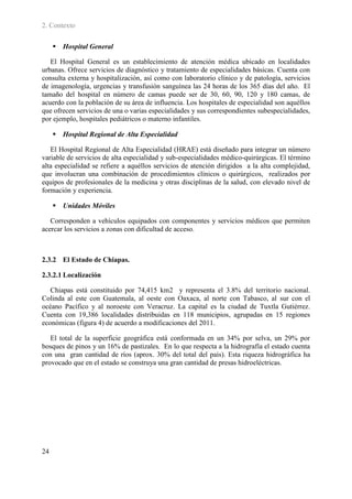 2. Contexto

      Hospital General

   El Hospital General es un establecimiento de atención médica ubicado en localidades
urbanas. Ofrece servicios de diagnóstico y tratamiento de especialidades básicas. Cuenta con
consulta externa y hospitalización, así como con laboratorio clínico y de patología, servicios
de imagenología, urgencias y transfusión sanguínea las 24 horas de los 365 días del año. El
tamaño del hospital en número de camas puede ser de 30, 60, 90, 120 y 180 camas, de
acuerdo con la población de su área de influencia. Los hospitales de especialidad son aquéllos
que ofrecen servicios de una o varias especialidades y sus correspondientes subespecialidades,
por ejemplo, hospitales pediátricos o materno infantiles.

      Hospital Regional de Alta Especialidad

   El Hospital Regional de Alta Especialidad (HRAE) está diseñado para integrar un número
variable de servicios de alta especialidad y sub-especialidades médico-quirúrgicas. El término
alta especialidad se refiere a aquéllos servicios de atención dirigidos a la alta complejidad,
que involucran una combinación de procedimientos clínicos o quirúrgicos, realizados por
equipos de profesionales de la medicina y otras disciplinas de la salud, con elevado nivel de
formación y experiencia.

      Unidades Móviles

   Corresponden a vehículos equipados con componentes y servicios médicos que permiten
acercar los servicios a zonas con dificultad de acceso.



2.3.2 El Estado de Chiapas.

2.3.2.1 Localización

   Chiapas está constituido por 74,415 km2 y representa el 3.8% del territorio nacional.
Colinda al este con Guatemala, al oeste con Oaxaca, al norte con Tabasco, al sur con el
océano Pacífico y al noroeste con Veracruz. La capital es la ciudad de Tuxtla Gutiérrez.
Cuenta con 19,386 localidades distribuidas en 118 municipios, agrupadas en 15 regiones
económicas (figura 4) de acuerdo a modificaciones del 2011.

   El total de la superficie geográfica está conformada en un 34% por selva, un 29% por
bosques de pinos y un 16% de pastizales. En lo que respecta a la hidrografía el estado cuenta
con una gran cantidad de ríos (aprox. 30% del total del país). Esta riqueza hidrográfica ha
provocado que en el estado se construya una gran cantidad de presas hidroeléctricas.




24
 