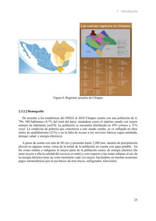 I. Introducción




                            Figura 4. Regiones actuales de Chiapas



2.3.2.2 Demografía

   De acuerdo a las estadísticas del INEGI al 2010 Chiapas cuenta con una población de 4,
796, 580 habitantes (4.7% del total del país), situándose como el séptimo estado con mayor
número de habitantes [url10]. La población se encuentra distribuida en 49% urbana y 51%
rural. La condición de pobreza que caracteriza a este estado sureño, se ve reflejada en altos
nieles de analfabetismo (21%) y en la falta de acceso a los servicios básicos (agua entubada,
drenaje, salud y energía eléctrica).

   A pesar de contar con más de 80 ríos y presentar hasta 3,200 mm. anuales de precipitación
pluvial en algunas zonas, cerca de la mitad de la población no cuenta con agua potable. En
las zonas rurales e indígenas la mayor parte de la población carece de energía eléctrica (de
tener acceso a ella la calidad del servicio es mala) y con respecto a las zonas urbanas el uso de
la energía eléctrica tiene un costo monetario cada vez mayor, haciéndose en muchas ocasiones
pagos estratosféricos por el uso básico de ésta (focos, refrigerador, televisión).




                                                                                              25
 