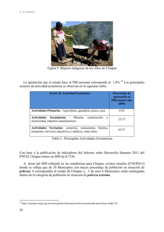 2. Contexto




                            Figura 5. Mujeres indígenas de los Altos de Chiapas



   La aportación que el estado hace al PIB nacional corresponde al 1,9%. 19 Los principales
sectores de actividad económica se observan en la siguiente tabla:

                              Sector de Actividad Económica                             Porcentaje de
                                                                                        aportación al
                                                                                       PIB estatal (año
                                                                                            2009)

             Actividades Primarias : Agricultura, ganadería, pesca, caza                        8.92

             Actividades Secundarias : Minería,                  construcción     y
                                                                                                25.37
             electricidad, industria manufacturera

             Actividades Terciarias: comercio, restaurantes, hoteles,
                                                                                                65.71
             transporte, servicios educativos y médicos, entre otros

                                Tabla 2 . Principales Actividades Económicas



Con base a la publicación de indicadores del Informe sobre Desarrollo Humano 2011 del
PNUD, Chiapas tienen un IDH de 0.7336.

  A pesar del IDH reflejado en las estadísticas para Chiapas, existen estudios [CNEPD11]
donde se refleja que de 10 Municipios con mayor porcentaje de población en situación de
pobreza, 6 corresponden al estado de Chiapas y, 3 de esos 6 Municipios están catalogados
dentro de la categoría de población en situación de pobreza extrema.




19
     http://cuentame.inegi.org.mx/monografias/informacion/chis/economia/pib.aspx?tema=me&e=07

26
 