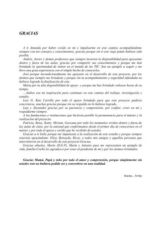 GRACIAS


   A ti Amanda por haber creído en mí e impulsarme en este camino acompañándome
siempre con tus consejos y conocimientos, gracias porque sin ti este viaje jamás hubiese sido
posible.
   Andrés, Javier y demás profesores que siempre tuvieron la disponibilidad para apoyarme
dentro y fuera de las aulas, gracias por compartir sus conocimientos y porque me han
brindado la oportunidad de entrar en el mundo de las TIC. Son un ejemplo a seguir y me
llevo una gran experiencia con el simple hecho de conocerlos.
   José porque incondicionalmente me apoyaste en el desarrollo de este proyecto, por los
ánimos que siempre me brindaste y porque sin tu acompañamiento y seguridad infundada no
hubiese logrado la finalización de este.
   Marta por tu alta disponibilidad de apoyo y porque me has brindado valiosas horas de su
tiempo.
   …Ambos son mi inspiración para continuar en este camino del trabajo, investigación y
estudio.
   Luis G. Ruiz Carrillo por todo el apoyo brindado para que este proyecto pudiera
concretarse, muchas gracias porque sin su respaldo no lo hubiese logrado.
   Luis y Alexander gracias por su paciencia y comprensión, por confiar, creer en mí y
respaldarme siempre.
   A las fundaciones e instituciones que hicieron posible la permanencia para el máster y la
realización del proyecto.
   Patricia, Betsy, Katty, Miriam, Geovana por todo los momentos vividos dentro y fuera de
las aulas de clase, por la amistad que conformamos desde el primer día de conocernos en el
máster y por todo el apoyo y cariño que he recibido de ustedes.
   Gracias a ti Gaby porque me impulsaste a la realización de este estudio y porque siempre
estuviste apoyándome. Eliza, Betsayda, Ricoy, a todos mis amigos y aquellas personas que
intervinieron en el desarrollo de este proyecto Gracias.
   Gracias abuelos, María (D.E.P), Marta y Antonio pues me representan un ejemplo de
vida, familia Coello les agradezco por estar al pendiente de mí y por los ánimos brindados.


   Gracias Mamá, Papá y toño por todo el amor y comprensión, porque simplemente sin
ustedes esto no hubiera podido ser y convertirse en una realidad.


                                                                               Gracias… Yo Soy
 