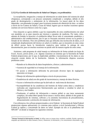 I. Introducción

2.3.2.5 La Gestión de Información de Salud en Chiapas y su problemática

   La recopilación, integración y manejo de información en salud dentro del sistema de salud
chiapaneco, corresponde a un proceso sumamente complicado y complejo, debido al alto
grado de desintegración y aislamiento de la información. La mayor parte de los datos
adquiridos son plasmados en papel, pues la primera instancia de obtención de éstos se realiza
a través de los Centros de Salud y Casas de Salud, lugares que en muchas ocasiones apenas
cuentan con servicios básicos como luz y agua.

   Esta situación se agrava debido a que los responsables de estos establecimientos de salud
son atendidos en su gran mayoría por técnicos o pasantes de medicina. Por tanto, éstos,
además de brindar la atención a la población deben llevar todo el concentrado estadístico y
administrativo del establecimiento, por lo que es frecuente encontrar errores en la gestión y
llenado de los informes. Pero otro problema más que dificulta esta recolección de datos, es el
complicado desplazamiento del técnico en salud y/o médico, que se encuentra en estas zonas
de difícil acceso hacia la Jurisdicción respectiva para realizar la entrega de esta
documentación, pues en muchas ocasiones no puede salir de manera regular de estas zonas.

   Asimismo, cada programa de salud maneja su información de forma aislada (en hojas de
Excel, Access, power point, y en algunas ocasiones en sistemas que la Secretaría de Salud
Federal proporciona), por lo que, la duplicidad, pérdida e inconsistencia de los datos es una
situación común dentro de la Institución. Además, la información dispersa ocasiona
problemas como:

       • Retardo en la obtención de datos hospitalarios, clínicos y administrativos.
       • Ausencia de seguridad en el manejo de la información.
       • El acceso a información deficiente ha provocado diversos tipos de negligencia
         (pacientes en riesgo).
       • Manejo de información epidemiológica a través de proyecciones.
       • Estadísticas de salud con alto grado de inconsistencia y manejo de datos ficticios.
       • Acceso a información errónea que ha derivado en mala toma de decisiones.
       • Incompatibilidad de las estadísticas del Instituto de Salud contra datos y estadísticas
         realizadas por organizaciones Internacionales que analizan y estudian la salud en
         México y sus Estados.
       • Finalmente, el análisis de información a manera global es una tarea sumamente
         compleja y de ardua labor (puede llevar meses e incluso años), debido al alto grado de
         fragmentación de sistemas, software y la constante inexistencia de procedimientos,
         almacenamiento y protocolos de manejo de información.
   Con referencia a los sofware proporcionados a nivel federal, la Secretaría de Salud Federal
proporciona algunas aplicaciones y/o sistemas para realizar a nivel Jurisdiccional y Oficina
Central la captura y concentrado de datos en salud. Ejemplo de ello es la plataforma del
SINAIS22 en donde se integran los siguientes sistemas:



22
  Sistema Nacional de Información en Salud. Se define como un sistema único, moderno, confiable, flexible, oportuno e
integrador que administra los datos humanos, físicos y financieros, la información, y los conocimientos relacionados con la
                                                                                                                       31
 