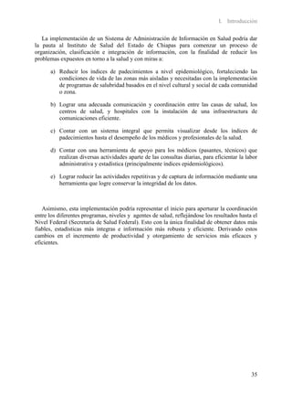 I. Introducción

   La implementación de un Sistema de Administración de Información en Salud podría dar
la pauta al Instituto de Salud del Estado de Chiapas para comenzar un proceso de
organización, clasificación e integración de información, con la finalidad de reducir los
problemas expuestos en torno a la salud y con miras a:

      a) Reducir los índices de padecimientos a nivel epidemiológico, fortaleciendo las
         condiciones de vida de las zonas más aisladas y necesitadas con la implementación
         de programas de salubridad basados en el nivel cultural y social de cada comunidad
         o zona.

      b) Lograr una adecuada comunicación y coordinación entre las casas de salud, los
         centros de salud, y hospitales con la instalación de una infraestructura de
         comunicaciones eficiente.

      c) Contar con un sistema integral que permita visualizar desde los índices de
         padecimientos hasta el desempeño de los médicos y profesionales de la salud.

      d) Contar con una herramienta de apoyo para los médicos (pasantes, técnicos) que
         realizan diversas actividades aparte de las consultas diarias, para eficientar la labor
         administrativa y estadística (principalmente índices epidemiológicos).

      e) Lograr reducir las actividades repetitivas y de captura de información mediante una
         herramienta que logre conservar la integridad de los datos.



   Asimismo, esta implementación podría representar el inicio para aperturar la coordinación
entre los diferentes programas, niveles y agentes de salud, reflejándose los resultados hasta el
Nivel Federal (Secretaría de Salud Federal). Esto con la única finalidad de obtener datos más
fiables, estadísticas más integras e información más robusta y eficiente. Derivando estos
cambios en el incremento de productividad y otorgamiento de servicios más eficaces y
eficientes.




                                                                                             35
 