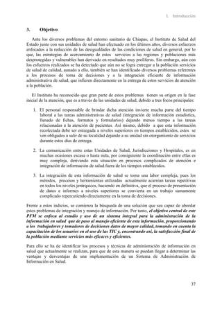 I. Introducción


3.      Objetivo
   Ante los diversos problemas del entorno sanitario de Chiapas, el Instituto de Salud del
Estado junto con sus unidades de salud han efectuado en los últimos años, diversos esfuerzos
enfocados a la reducción de las desigualdades de las condiciones de salud en general, por lo
que, las estrategias de acercamiento de estos servicios a las regiones y poblaciones más
desprotegidas y vulnerables han derivado en resultados muy prolíferos. Sin embargo, aún con
los esfuerzos realizados se ha detectado que aún no se logra entregar a la población servicios
de salud de calidad, aunado a ello, también se han identificado diversos problemas referentes
a los procesos de toma de decisiones y a la integración eficiente de información
administrativa de salud, que infieren directamente en la entrega de estos servicios de atención
a la población.

   El Instituto ha reconocido que gran parte de estos problemas tienen su origen en la fase
inicial de la atención, que es a través de las unidades de salud, debido a tres focos principales:

     1. El personal responsable de brindar dicha atención invierte mucha parte del tiempo
        laboral a las tareas administrativas de salud (integración de información estadística,
        llenado de fichas, formatos y formularios) dejando menos tiempo a las tareas
        relacionadas a la atención de pacientes. Así mismo, debido a que esta información
        recolectada debe ser entregada a niveles superiores en tiempos establecidos, estos se
        ven obligados a salir de su localidad dejando a su unidad sin otorgamiento de servicios
        durante estos días de entrega.

     2. La comunicación entre estas Unidades de Salud, Jurisdicciones y Hospitales, es en
        muchas ocasiones escasa o hasta nula, por consiguiente la coordinación entre ellas es
        muy compleja, derivando esta situación en procesos complicados de atención e
        integración de información de salud fuera de los tiempos establecidos.

     3. La integración de esta información de salud se torna una labor compleja, pues los
        métodos, procesos y herramientas utilizadas actualmente acarrean tareas repetitivas
        en todos los niveles jerárquicos, haciendo en definitiva, que el proceso de presentación
        de datos e informes a niveles superiores se convierta en un trabajo sumamente
        complicado repercutiendo directamente en la toma de decisiones.

Frente a estos indicios, se comienza la búsqueda de una solución que sea capaz de abordar
estos problemas de integración y manejo de información. Por tanto, el objetivo central de este
PFM se enfoca al estudio y uso de un sistema integral para la administración de la
información en salud que de paso al manejo eficiente de esta información, proporcionando
a los trabajadores y tomadores de decisiones datos de mayor calidad, tomando en cuenta la
capacitación de los usuarios en el uso de las TIC y, encontrando así, la satisfacción final de
la población mediante servicios más eficaces y eficientes.

Para ello se ha de identificar los procesos y técnicas de administración de información en
salud que actualmente se realizan, para que de esta manera se puedan llegar a determinar las
ventajas y desventajas de una implementación de un Sistema de Administración de
Información en Salud.




                                                                                               37
 