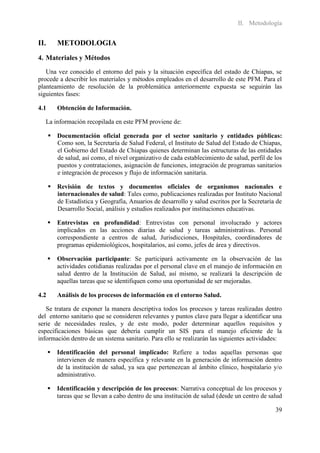 II. Metodología


II.       METODOLOGIA
4. Materiales y Métodos
   Una vez conocido el entorno del país y la situación específica del estado de Chiapas, se
procede a describir los materiales y métodos empleados en el desarrollo de este PFM. Para el
planteamiento de resolución de la problemática anteriormente expuesta se seguirán las
siguientes fases:

4.1       Obtención de Información.

  La información recopilada en este PFM proviene de:

       Documentación oficial generada por el sector sanitario y entidades públicas:
        Como son, la Secretaría de Salud Federal, el Instituto de Salud del Estado de Chiapas,
        el Gobierno del Estado de Chiapas quienes determinan las estructuras de las entidades
        de salud, así como, el nivel organizativo de cada establecimiento de salud, perfil de los
        puestos y contrataciones, asignación de funciones, integración de programas sanitarios
        e integración de procesos y flujo de información sanitaria.

       Revisión de textos y documentos oficiales de organismos nacionales e
        internacionales de salud: Tales como, publicaciones realizadas por Instituto Nacional
        de Estadística y Geografía, Anuarios de desarrollo y salud escritos por la Secretaria de
        Desarrollo Social, análisis y estudios realizados por instituciones educativas.

         Entrevistas en profundidad: Entrevistas con personal involucrado y actores
          implicados en las acciones diarias de salud y tareas administrativas. Personal
          correspondiente a centros de salud, Jurisdicciones, Hospitales, coordinadores de
          programas epidemiológicos, hospitalarios, así como, jefes de área y directivos.

         Observación participante: Se participará activamente en la observación de las
          actividades cotidianas realizadas por el personal clave en el manejo de información en
          salud dentro de la Institución de Salud, así mismo, se realizará la descripción de
          aquellas tareas que se identifiquen como una oportunidad de ser mejoradas.

4.2       Análisis de los procesos de información en el entorno Salud.

   Se tratara de exponer la manera descriptiva todos los procesos y tareas realizadas dentro
del entorno sanitario que se consideren relevantes y puntos clave para llegar a identificar una
serie de necesidades reales, y de este modo, poder determinar aquellos requisitos y
especificaciones básicas que debería cumplir un SIS para el manejo eficiente de la
información dentro de un sistema sanitario. Para ello se realizarán las siguientes actividades:

         Identificación del personal implicado: Refiere a todas aquellas personas que
          intervienen de manera específica y relevante en la generación de información dentro
          de la institución de salud, ya sea que pertenezcan al ámbito clínico, hospitalario y/o
          administrativo.

         Identificación y descripción de los procesos: Narrativa conceptual de los procesos y
          tareas que se llevan a cabo dentro de una institución de salud (desde un centro de salud

                                                                                               39
 