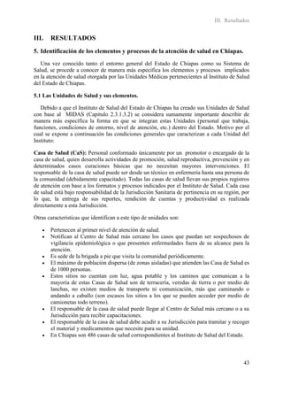 III. Resultados


III.   RESULTADOS
5. Identificación de los elementos y procesos de la atención de salud en Chiapas.
   Una vez conocido tanto el entorno general del Estado de Chiapas como su Sistema de
Salud, se procede a conocer de manera más específica los elementos y procesos implicados
en la atención de salud otorgada por las Unidades Médicas pertenecientes al Instituto de Salud
del Estado de Chiapas.

5.1 Las Unidades de Salud y sus elementos.

   Debido a que el Instituto de Salud del Estado de Chiapas ha creado sus Unidades de Salud
con base al MIDAS (Capitulo 2.3.1.3.2) se considera sumamente importante describir de
manera más específica la forma en que se integran estas Unidades (personal que trabaja,
funciones, condiciones de entorno, nivel de atención, etc.) dentro del Estado. Motivo por el
cual se expone a continuación las condiciones generales que caracterizan a cada Unidad del
Instituto:

Casa de Salud (CaS): Personal conformado únicamente por un promotor o encargado de la
casa de salud, quien desarrolla actividades de promoción, salud reproductiva, prevención y en
determinados casos curaciones básicas que no necesitan mayores intervenciones. El
responsable de la casa de salud puede ser desde un técnico en enfermería hasta una persona de
la comunidad (debidamente capacitado). Todas las casas de salud llevan sus propios registros
de atención con base a los formatos y procesos indicados por el Instituto de Salud. Cada casa
de salud está bajo responsabilidad de la Jurisdicción Sanitaria de pertinencia en su región, por
lo que, la entrega de sus reportes, rendición de cuentas y productividad es realizada
directamente a esta Jurisdicción.

Otras características que identifican a este tipo de unidades son:

      Pertenecen al primer nivel de atención de salud.
      Notifican al Centro de Salud más cercano los casos que puedan ser sospechosos de
       vigilancia epidemiológica o que presenten enfermedades fuera de su alcance para la
       atención.
      Es sede de la brigada a pie que visita la comunidad periódicamente.
      El máximo de población dispersa (de zonas aisladas) que atienden las Casa de Salud es
       de 1000 personas.
      Estos sitios no cuentan con luz, agua potable y los caminos que comunican a la
       mayoría de estas Casas de Salud son de terracería, veredas de tierra o por medio de
       lanchas, no existen medios de transporte ni comunicación, más que caminando o
       andando a caballo (son escasos los sitios a los que se pueden acceder por medio de
       camionetas todo terreno).
      El responsable de la casa de salud puede llegar al Centro de Salud más cercano o a su
       Jurisdicción para recibir capacitaciones.
      El responsable de la casa de salud debe acudir a su Jurisdicción para tramitar y recoger
       el material y medicamentos que necesite para su unidad.
      En Chiapas son 486 casas de salud correspondientes al Instituto de Salud del Estado.



                                                                                             43
 