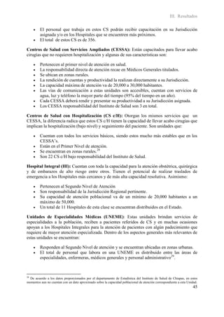 III. Resultados

        El personal que trabaja en estos CS podrán recibir capacitación en su Jurisdicción
         asignada y/o en los Hospitales que se encuentren más próximos.
        El total de estos CS es de 356.

Centros de Salud con Servicios Ampliados (CESSA): Están capacitados para llevar acabo
cirugías que no requieren hospitalización y algunas de sus características son:

        Pertenecen al primer nivel de atención en salud.
        La responsabilidad directa de atención recae en Médicos Generales titulados.
        Se ubican en zonas rurales.
        La rendición de cuentas y productividad la realizan directamente a su Jurisdicción.
        La capacidad máxima de atención va de 20,000 a 30,000 habitantes.
        Las vías de comunicación a estas unidades son accesibles, cuentan con servicios de
         agua, luz y teléfono la mayor parte del tiempo (95% del tiempo en un año).
        Cada CESSA deberá rendir y presentar su productividad a su Jurisdicción asignada.
        Los CESSA responsabilidad del Instituto de Salud son 3 en total.

Centros de Salud con Hospitalización (CS c/H): Otorgan los mismos servicios que un
CESSA, la diferencia radica que estos CS c/H tienen la capacidad de llevar acabo cirugías que
implican la hospitalización (bajo nivel) y seguimiento del paciente. Son unidades que:

        Cuentan con todos los servicios básicos, siendo estos mucho más estables que en los
         CESSA’s.
        Están en el Primer Nivel de atención.
        Se encuentran en zonas rurales.28
        Son 22 CS c/H bajo responsabilidad del Instituto de Salud.

Hospital Integral (HI): Cuentan con toda la capacidad para la atención obstétrica, quirúrgica
y de embarazos de alto riesgo entre otros. Tienen el potencial de realizar traslados de
emergencia a los Hospitales más cercanos y de más alta capacidad resolutiva. Asimismo:

        Pertenecen al Segundo Nivel de Atención
        Son responsabilidad de la Jurisdicción Regional pertinente.
        Su capacidad de atención poblacional va de un mínimo de 20,000 habitantes a un
         máximo de 50,000.
        Un total de 11 Hospitales de esta clase se encuentran distribuidos en el Estado.

Unidades de Especialidades Médicas (UNEME): Estas unidades brindan servicios de
especialidades a la población, reciben a pacientes referidos de CS y en muchas ocasiones
apoyan a los Hospitales Integrales para la atención de pacientes con algún padecimiento que
requiere de mayor atención especializada. Dentro de los aspectos generales más relevantes de
estas unidades se encuentran:

        Responden al Segundo Nivel de atención y se encuentran ubicadas en zonas urbanas.
        El total de personal que labora en una UNEME es distribuido entre las áreas de
         especialidades, enfermeras, médicos generales y personal administrativo29.



28
  De acuerdo a los datos proporcionados por el departamento de Estadística del Instituto de Salud de Chiapas, en estos
momentos aun no cuentan con un dato aproximado sobre la capacidad poblacional de atención correspondiente a esta Unidad.
                                                                                                                    45
 