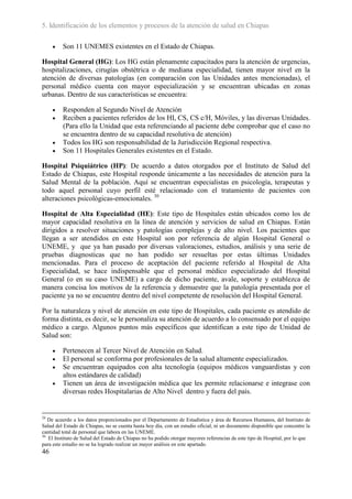 5. Identificación de los elementos y procesos de la atención de salud en Chiapas

        Son 11 UNEMES existentes en el Estado de Chiapas.

Hospital General (HG): Los HG están plenamente capacitados para la atención de urgencias,
hospitalizaciones, cirugías obstétrica o de mediana especialidad, tienen mayor nivel en la
atención de diversas patologías (en comparación con las Unidades antes mencionadas), el
personal médico cuenta con mayor especialización y se encuentran ubicadas en zonas
urbanas. Dentro de sus características se encuentra:

        Responden al Segundo Nivel de Atención
        Reciben a pacientes referidos de los HI, CS, CS c/H, Móviles, y las diversas Unidades.
         (Para ello la Unidad que esta referenciando al paciente debe comprobar que el caso no
         se encuentra dentro de su capacidad resolutiva de atención)
        Todos los HG son responsabilidad de la Jurisdicción Regional respectiva.
        Son 11 Hospitales Generales existentes en el Estado.

Hospital Psiquiátrico (HP): De acuerdo a datos otorgados por el Instituto de Salud del
Estado de Chiapas, este Hospital responde únicamente a las necesidades de atención para la
Salud Mental de la población. Aquí se encuentran especialistas en psicología, terapeutas y
todo aquel personal cuyo perfil esté relacionado con el tratamiento de pacientes con
alteraciones psicológicas-emocionales. 30

Hospital de Alta Especialidad (HE): Este tipo de Hospitales están ubicados como los de
mayor capacidad resolutiva en la línea de atención y servicios de salud en Chiapas. Están
dirigidos a resolver situaciones y patologías complejas y de alto nivel. Los pacientes que
llegan a ser atendidos en este Hospital son por referencia de algún Hospital General o
UNEME, y que ya han pasado por diversas valoraciones, estudios, análisis y una serie de
pruebas diagnosticas que no han podido ser resueltas por estas últimas Unidades
mencionadas. Para el proceso de aceptación del paciente referido al Hospital de Alta
Especialidad, se hace indispensable que el personal médico especializado del Hospital
General (o en su caso UNEME) a cargo de dicho paciente, avale, soporte y establezca de
manera concisa los motivos de la referencia y demuestre que la patología presentada por el
paciente ya no se encuentre dentro del nivel competente de resolución del Hospital General.

Por la naturaleza y nivel de atención en este tipo de Hospitales, cada paciente es atendido de
forma distinta, es decir, se le personaliza su atención de acuerdo a lo consensado por el equipo
médico a cargo. Algunos puntos más específicos que identifican a este tipo de Unidad de
Salud son:

        Pertenecen al Tercer Nivel de Atención en Salud.
        El personal se conforma por profesionales de la salud altamente especializados.
        Se encuentran equipados con alta tecnología (equipos médicos vanguardistas y con
         altos estándares de calidad)
        Tienen un área de investigación médica que les permite relacionarse e integrase con
         diversas redes Hospitalarias de Alto Nivel dentro y fuera del país.


29
   De acuerdo a los datos proporcionados por el Departamento de Estadística y área de Recursos Humanos, del Instituto de
Salud del Estado de Chiapas, no se cuenta hasta hoy día, con un estudio oficial, ni un documento disponible que concentre la
cantidad total de personal que labora en las UNEME.
30
   El Instituto de Salud del Estado de Chiapas no ha podido otorgar mayores referencias de este tipo de Hospital, por lo que
para este estudio no se ha logrado realizar un mayor análisis en este apartado.
46
 