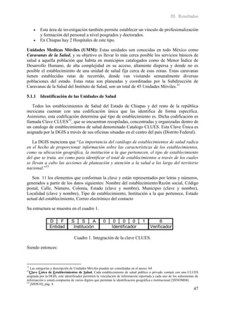 III. Resultados

        Esta área de investigación también permite establecer un vínculo de profesionalización
         y formación del personal a nivel posgrados y doctorados.
        En Chiapas hay 2 Hospitales de este tipo.

Unidades Medicas Móviles (UMM): Estas unidades son conocidas en todo México como
Caravanas de la Salud, y su objetivo es llevar lo más cerca posible los servicios básicos de
salud a aquella población que habita en municipios catalogados como de Menor Índice de
Desarrollo Humano, de alta complejidad en su acceso, altamente dispersa y donde no es
posible el establecimiento de una unidad de salud fija cerca de esas zonas. Estas caravanas
tienen establecidas rutas de recorrido, donde van visitando semanalmente diversas
poblaciones del estado. Estas rutas son planeadas y coordinadas por la Subdirección de
Caravanas de la Salud del Instituto de Salud, son un total de 45 Unidades Móviles.31

5.1.1 Identificación de las Unidades de Salud

   Todos los establecimientos de Salud del Estado de Chiapas y del resto de la república
mexicana cuentan con una codificación única que las identifica de forma específica.
Asimismo, esta codificación determina qué tipo de establecimiento es. Dicha codificación es
llamada Clave CLUES32, que se encuentran recopiladas, concentradas y organizadas dentro de
un catalogo de establecimientos de salud denominado Catalogo CLUES. Esta Clave Única es
asignada por la DGIS a través de sus oficinas situadas en el centro del país (Distrito Federal).

   La DGIS menciona que “La importancia del catálogo de establecimientos de salud radica
en el hecho de proporcionar información sobre las características de los establecimientos,
como su ubicación geográfica, la institución a la que pertenecen, el tipo de establecimiento
del que se trata, así como para identificar el total de establecimientos a través de los cuales
se llevan a cabo las acciones de planeación y atención a la salud a los largo del territorio
nacional.”33

   Son 11 los elementos que conforman la clave y están representados por letras y números,
generados a partir de los datos siguientes: Nombre del establecimiento/Razón social, Código
postal, Calle, Número, Colonia, Estado (clave y nombre), Municipio (clave y nombre),
Localidad (clave y nombre), Tipo de establecimiento, Institución a la que pertenece, Estado
actual del establecimiento, Correo electrónico del contacto

Su estructura se muestra en el cuadro 1.

                D    F          S     S     A         0       0    0    0          1         6
                Entidad          Institución                 Identificador              Verificador

                                 Cuadro 1. Integración de la clave CLUES.

Siendo entonces:



31
   Las categorías y descripción de Unidades Móviles pueden ser consultadas en el anexo A4.
32
   Clave Única de Establecimientos de Salud. Cada establecimiento de salud público o privado contará con una CLUES
asignada por la DGIS, este identificador permitirá la vinculación de información reportada a cada uno de los subsistemas de
información y estará compuesta de varios dígitos que permitan la identificación geográfica e institucional [SSNOM04].
33
   [SIDS10], pág. 4.
                                                                                                                       47
 