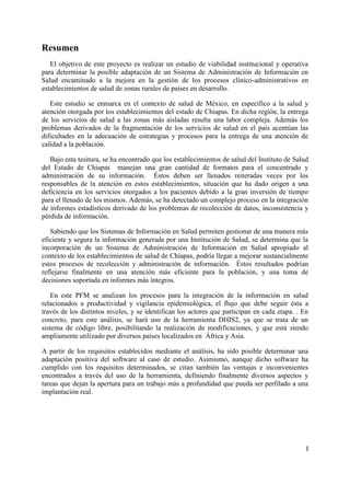 Resumen
   El objetivo de este proyecto es realizar un estudio de viabilidad institucional y operativa
para determinar la posible adaptación de un Sistema de Administración de Información en
Salud encaminado a la mejora en la gestión de los procesos clínico-administrativos en
establecimientos de salud de zonas rurales de países en desarrollo.

   Este estudio se enmarca en el contexto de salud de México, en específico a la salud y
atención otorgada por los establecimientos del estado de Chiapas. En dicha región, la entrega
de los servicios de salud a las zonas más aisladas resulta una labor compleja. Además los
problemas derivados de la fragmentación de los servicios de salud en el país acentúan las
dificultades en la adecuación de estrategias y procesos para la entrega de una atención de
calidad a la población.

   Bajo esta tesitura, se ha encontrado que los establecimientos de salud del Instituto de Salud
del Estado de Chiapas manejan una gran cantidad de formatos para el concentrado y
administración de su información. Éstos deben ser llenados reiteradas veces por los
responsables de la atención en estos establecimientos, situación que ha dado origen a una
deficiencia en los servicios otorgados a los pacientes debido a la gran inversión de tiempo
para el llenado de los mismos. Además, se ha detectado un complejo proceso en la integración
de informes estadísticos derivado de los problemas de recolección de datos, inconsistencia y
pérdida de información.

   Sabiendo que los Sistemas de Información en Salud permiten gestionar de una manera más
eficiente y segura la información generada por una Institución de Salud, se determina que la
incorporación de un Sistema de Administración de Información en Salud apropiado al
contexto de los establecimientos de salud de Chiapas, podría llegar a mejorar sustancialmente
estos procesos de recolección y administración de información. Éstos resultados podrían
reflejarse finalmente en una atención más eficiente para la población, y una toma de
decisiones soportada en informes más íntegros.

   En este PFM se analizan los procesos para la integración de la información en salud
relacionados a productividad y vigilancia epidemiológica, el flujo que debe seguir ésta a
través de los distintos niveles, y se identifican los actores que participan en cada etapa. . En
concreto, para este análisis, se hará uso de la herramienta DHIS2, ya que se trata de un
sistema de código libre, posibilitando la realización de modificaciones, y que está siendo
ampliamente utilizado por diversos países localizados en África y Asia.

A partir de los requisitos establecidos mediante el análisis, ha sido posible determinar una
adaptación positiva del software al caso de estudio. Asimismo, aunque dicho software ha
cumplido con los requisitos determinados, se citan también las ventajas e inconvenientes
encontrados a través del uso de la herramienta, definiendo finalmente diversos aspectos y
tareas que dejan la apertura para un trabajo más a profundidad que pueda ser perfilado a una
implantación real.




                                                                                               I
 