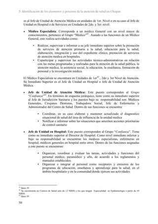 5. Identificación de los elementos y procesos de la atención de salud en Chiapas

     es al Jefe de Unidad de Atención Médica en unidades de 1er. Nivel o en su caso al Jefe de
     Unidad en Hospital o de Servicios en Unidades de 2do. y 3er. nivel.

        Médico Especialista: Corresponde a un médico General con un nivel mayor de
         conocimientos, pertenece al Grupo “Médico”41. Aunado a las funciones de un Médico
         General, este realiza actividades como:

             •   Realizar, supervisar e informar a su jefe inmediato superior sobre la prestación
                 de servicios de atención primaria a la salud, educación para la salud,
                 elaboración, integración y uso del expediente clínico, prestación de servicios
                 de atención medica en hospitales.
             •   Coparticipar y supervisar las actividades técnico-administrativas en relación
                 con las metas programadas y realizadas para la atención de la salud pública, la
                 atención medica, la asistencia social, la educación, la enseñanza, formación de
                 personal y la investigación médica.

     El Médico Especialista se encontrará en Unidades de 1er42., 2do y 3er Nivel de Atención.
     Su Inmediato Superior es el Jefe de Unidad en Hospital o Jefe de Unidad de Atención
     Médica.

        Jefe de Unidad de Atención Médica: Este puesto corresponden al Grupo
         “Confianza”43. En términos de esquema jerárquico, tiene como su inmediato superior
         al Jefe de Jurisdicción Sanitaria y los puestos bajo su responsabilidad son: Médicos
         Generales, Cirujanos Dentistas, Trabajadora Social, Jefe de Enfermeras y
         Administrador del Centro de Salud. Dentro de sus funciones se encuentra:

                 •    Coordinar, en su caso elaborar y mantener actualizado el diagnostico
                      situacional de salud del área de influencia de la unidad medica
                 •    Notificar e informar sobre las situaciones que ameriten acciones prioritarias
                      de control sanitario

        Jefe de Unidad en Hospital: Este puesto corresponden al Grupo “Confianza”. Tiene
         como su inmediato superior al Director de Hospital. Como nivel inmediato inferior y
         bajo su responsabilidad se encuentran los médicos especialistas, enfermeras en
         hospital, médicos generales en hospital entre otros. Dentro de las funciones asignadas
         a este puesto se encuentran:

                 •    Organizar, coordinar y evaluar las tareas, actividades y funciones del
                      personal médico, paramédico y afín, de acuerdo a los reglamentos y
                      manuales establecidos.
                 •    Organizar e integrar al personal como receptores y emisores de los
                      programas de educación, enseñanza y aprendizaje para la salud, en el
                      ámbito hospitalario y en la comunidad donde ejercen sus actividades.



41
   Ídem 39
42
   Se encontrarán en Centros de Salud solo de 12 NBSS y los que tengan Especialidad en Epidemiologia a partir de 10
NBSS.
43
   Ídem 39

50
 