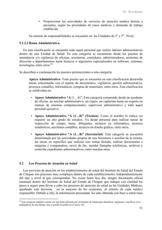 III. Resultados

                    •    Proporcionar las actividades de servicios de atención medica directa a
                         pacientes, según las prioridades de casos médicos y demanda de trabajo
                         establecida

          Su entorno de responsabilidades se encuentra en: las Unidades de 2º y 3er. Nivel.

5.1.2.2 Rama Administrativa.

   En esta clasificación se encuentra todo aquel personal que realice labores administrativas
dentro de una Unidad de Salud. En esta categoría se encuentran desde los puestos de
intendencia y/o vigilancia de oficinas, secretarias, contadores, administradores, asistentes de
dirección o departamentos hasta técnicos o ingenieros especializados en software, sistemas,
tecnologías, entre otros.44

Se describen a continuación los puestos pertenecientes a esta categoría:

          Apoyo Administrativo: Todo puesto que se encuentra en esta clasificación desarrolla
          tareas relacionadas con el reparto de documentos, vigilancia, gestión administrativa,
          procesos contables, informáticos, compras de materiales, entre otros. Esta clasificación
          se subdividen en:

            • Apoyo Administrativo “A (1…8)”: Esta categoría comprende desde un ayudante
              de oficina, un auxiliar administrativo, un cajero, un capturista hasta un experto en
              manejo de sistemas computacionales, supervisor administrativo y todo aquel
              personal ejecutivo.

            • Apoyo Administrativo “A (1…8)” (Técnico): Como el nombre lo indica, no
              requiere un alto grado de estudios. Va desde personal para realizar tareas de
              inspección de campo, hasta, dibujantes, técnicos en informática, técnicos
              estadísticos, auxiliares contables, técnicos en diseño grafico, entre otros.

            • Apoyo Administrativo “A (1…8)” (Secretarial): Esta categoría se encuentra
              determinada por las actividades propias de una Secretaria o auxiliar de la misma,
              las tareas en específico que realizan son: tomar dictado, realizar documentos a
              máquina o computadora, envió de fax, atender llamadas telefónicas, archivar y
              controlar expedientes administrativos, entre muchas otras.



5.2       Los Procesos de Atención en Salud

   Los servicios de atención en los establecimientos de salud del Instituto de Salud del Estado
de Chiapas son procesos muy complejos dentro de cada establecimiento, independientemente
del tipo y nivel al que correspondan. No existe hasta hoy día, ningún documento oficial
(manual) dentro del Instituto de Salud del Estado de Chiapas que indique con claridad los
pasos a seguir para llevar a cabo los procesos de atención de salud en las Unidades Médicas,
quedando esta decisión, en la mayoría de las ocasiones, al criterio de cada médico
responsable. Debido a ello, la información presentada ha sido obtenida con base a entrevistas

44
   Esta categoría también cuenta con una ficha utilizada por el Instituto de Salud para identificar, organizar y clasificar a los
trabajadores de esta Rama, esta se puede consultar en el anexo A6.
                                                                                                                               51
 