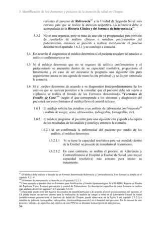 5. Identificación de los elementos y procesos de la atención de salud en Chiapas

                        realizara el proceso de Referencia47 a la Unidad de Segundo Nivel más
                        cercano para que se realice la atención respectiva. La referencia debe ir
                        acompañado de la Historia Clínica y del formato de interconsulta48.

              1.3.2     No es una urgencia, pero se trata de una cita ya programadas para revisión
                        de resultados de análisis clínicos o estudios confirmatorios del
                        padecimiento, entonces se procede a realizar directamente el proceso
                        descrito en el apartado 1.6.2.1 y se concluye a consulta.

       1.4 De acuerdo al diagnostico el médico determina si el paciente requiere de estudios o
           análisis confirmatorios o no.

       1.5 Si el médico determina que no se requiere de análisis confirmatorios y el
           padecimiento se encuentra dentro de su capacidad resolutiva, proporciona el
           tratamiento y en caso de ser necesario le programa una siguiente cita para
           seguimiento (anota en una agenda de mano la cita próxima) , y se da por terminada
           la consulta.

       1.6 Si el médico determina de acuerdo a su diagnostico (independientemente de los
           análisis que se realicen posterior a la consulta) que el paciente debe ser sujeto a
           vigilancia se realiza el llenado de los Formatos denominados “Formatos de
           Estudio de Caso”49 (según el que corresponda a los síntomas y diagnostico del
           paciente) con estos formatos el médico lleva el control del caso.

              1.6.1     El médico solicita los estudios o un análisis de laboratorio confirmatorio50
                        (análisis de sangre, orina, ultrasonidos, radiografías, tomografías, etc).

              1.6.2     El médico programa al paciente para una siguiente cita y queda a la espera
                        de los resultados de los análisis y concluye entonces la consulta.

                      1.6.2.1 Al ser confirmada la enfermedad del paciente por medio de los
                              análisis, el médico determina:

                             1.6.2.1.1       Si se tiene la capacidad resolutiva para ser atendido dentro
                                            de la Unidad se procede de inmediato al tratamiento.

                             1.6.2.1.2      En caso contrario, se realiza el proceso de Referencia y
                                            Contrareferencia al Hospital o Unidad de Salud (con mayor
                                            capacidad resolutiva) más cercano para iniciar su
                                            tratamiento.


47
   El Médico debe realizar el llenado de un Formato denominado Referencia y Contrareferencia. Este formato se detalla en el
capitulo 5.2.3.4.
48
   El formato de interconsulta se describe en el apartado 5.2.3.3
49
   Como ejemplo se pueden citar los Formatos para Notificación y Estudio Epidemiológico de VIH-SIDA, Reporte de Prueba
del Papiloma Virus, Examen, prevención y control de Tuberculosis. La descripción específica de estos formatos se realiza
más adelante dentro del capítulo 5.2.3 apartado 5.2.3.2.
50
   El paciente puede optar por hacerse los estudios de manera particular o de acuerdo al nivel socioeconómico del paciente, el
CS puede iniciar un proceso alterno para la realización de análisis de sangre u orina en el Laboratorio Estatal de Salud
(establecimiento perteneciente al Instituto de Salud de Chiapas, puede observarse en la figura 8 del capítulo 2.3.2.5) o
estudios de gabinete (tomografías, radiografías, electrocardiogramas,etc) en el hospital más próximo. Por lo extenso de este
proceso y debido a lo específico del objetivo de este PFM no se abordara la descripción de este proceso.
54
 