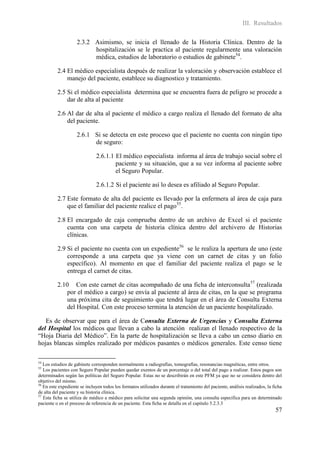 III. Resultados

                    2.3.2 Asimismo, se inicia el llenado de la Historia Clínica. Dentro de la
                          hospitalización se le practica al paciente regularmente una valoración
                          médica, estudios de laboratorio o estudios de gabinete54.

          2.4 El médico especialista después de realizar la valoración y observación establece el
              manejo del paciente, establece su diagnostico y tratamiento.

          2.5 Si el médico especialista determina que se encuentra fuera de peligro se procede a
              dar de alta al paciente

          2.6 Al dar de alta al paciente el médico a cargo realiza el llenado del formato de alta
              del paciente.

                    2.6.1 Si se detecta en este proceso que el paciente no cuenta con ningún tipo
                          de seguro:

                              2.6.1.1 El médico especialista informa al área de trabajo social sobre el
                                      paciente y su situación, que a su vez informa al paciente sobre
                                      el Seguro Popular.

                              2.6.1.2 Si el paciente así lo desea es afiliado al Seguro Popular.

          2.7 Este formato de alta del paciente es llevado por la enfermera al área de caja para
              que el familiar del paciente realice el pago55.

          2.8 El encargado de caja comprueba dentro de un archivo de Excel si el paciente
              cuenta con una carpeta de historia clínica dentro del archivero de Historias
              clínicas.

          2.9 Si el paciente no cuenta con un expediente56 se le realiza la apertura de uno (este
              corresponde a una carpeta que ya viene con un carnet de citas y un folio
              específico). Al momento en que el familiar del paciente realiza el pago se le
              entrega el carnet de citas.

          2.10 Con este carnet de citas acompañado de una ficha de interconsulta 57 (realizada
              por el médico a cargo) se envía al paciente al área de citas, en la que se programa
              una próxima cita de seguimiento que tendrá lugar en el área de Consulta Externa
              del Hospital. Con este proceso termina la atención de un paciente hospitalizado.

   Es de observar que para el área de Consulta Externa de Urgencias y Consulta Externa
del Hospital los médicos que llevan a cabo la atención realizan el llenado respectivo de la
“Hoja Diaria del Médico”. En la parte de hospitalización se lleva a cabo un censo diario en
hojas blancas simples realizado por médicos pasantes o médicos generales. Este censo tiene

54
   Los estudios de gabinete corresponden normalmente a radiografías, tomografías, resonancias magnéticas, entre otros.
55
   Los pacientes con Seguro Popular pueden quedar exentos de un porcentaje o del total del pago a realizar. Estos pagos son
determinados según las políticas del Seguro Popular. Estas no se describirán en este PFM ya que no se considera dentro del
objetivo del mismo.
56
   En este expediente se incluyen todos los formatos utilizados durante el tratamiento del paciente, análisis realizados, la ficha
de alta del paciente y su historia clínica.
57
   Esta ficha se utiliza de médico a médico para solicitar una segunda opinión, una consulta específica para un determinado
paciente o en el proceso de referencia de un paciente. Esta ficha se detalla en el capitulo 5.2.3.3
                                                                                                                              57
 