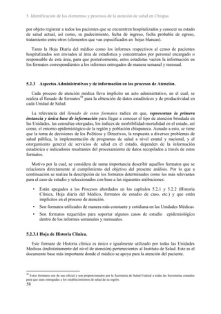 5. Identificación de los elementos y procesos de la atención de salud en Chiapas

por objeto registrar a todos los pacientes que se encuentren hospitalizados y conocer su estado
de salud actual, así como, su padecimiento, fecha de ingreso, fecha probable de egreso,
tratamiento entre otros (elementos que van especificados en hojas blancas).

   Tanto la Hoja Diaria del médico como los informes respectivos al censo de pacientes
hospitalizados son enviados al área de estadística y concentrados por personal encargado o
responsable de esta área, para que posteriormente, estos estadistas vacíen la información en
los formatos correspondientes a los informes entregados de manera semanal y mensual.



5.2.3 Aspectos Administrativos y de información en los procesos de Atención.

   Cada proceso de atención médica lleva implícito un acto administrativo, en el cual, se
realiza el llenado de formatos58 para la obtención de datos estadísticos y de productividad en
cada Unidad de Salud.

   La relevancia del llenado de estos formatos radica en que, representan la primera
instancia y única base de información para llegar a conocer el tipo de atención brindada en
las Unidades, las consultas otorgadas, los índices de morbibilidad-mortalidad en el estado, así
como, el entorno epidemiológico de la región y población chiapaneca. Aunado a esto, se tiene
que la toma de decisiones de los Políticos y Directivos, la respuesta a diversos problemas de
salud pública, la implementación de programas de salud a nivel estatal y nacional, y el
otorgamiento general de servicios de salud en el estado, dependen de la información
estadística e indicadores resultantes del procesamiento de datos recopilados a través de estos
formatos.

   Motivo por la cual, se considera de suma importancia describir aquellos formatos que se
relacionen directamente al cumplimiento del objetivo del presente análisis. Por lo que a
continuación se realiza la descripción de los formatos determinados como los más relevantes
para el caso de estudio y seleccionados con base a las siguientes atribuciones:

     •   Están apegados a los Procesos abordados en los capítulos 5.2.1 y 5.2.2 (Historia
         Clínica, Hoja diaria del Médico, formatos de estudio de caso, etc.) y que están
         implícitos en el proceso de atención.
     •   Son formatos utilizados de manera más constante y cotidiana en las Unidades Médicas
     •   Son formatos requeridos para soportar algunos casos de estudio                                 epidemiológico
         dentro de los informes semanales y mensuales.


5.2.3.1 Hoja de Historia Clínica.

  Este formato de Historia clínica es único e igualmente utilizado por todas las Unidades
Medicas (indistintamente del nivel de atención) pertenecientes al Instituto de Salud. Este es el
documento base más importante donde el médico se apoya para la atención del paciente.



58
  Estos formatos son de uso oficial y son proporcionados por la Secretaría de Salud Federal a todas las Secretarías estatales
para que sean entregadas a los establecimientos de salud de su región.
58
 