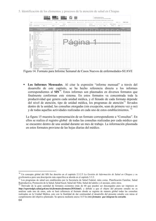 5. Identificación de los elementos y procesos de la atención de salud en Chiapas




     Figura 14. Formato para Informe Semanal de Casos Nuevos de enfermedades-SUAVE



      Los Informes Mensuales. Al citar la expresión “informe mensual” a través del
       desarrollo de este capítulo, se ha hecho referencia directa a los informes
       correspondientes al SIS70. Estos informes son plasmados en diversos formatos que
       finalmente conforman este sistema. En estos formatos va concentrada toda la
       productividad que genera cada unidad médica, y el llenado de cada formato depende
       del nivel de atención, tipo de unidad médica, los programas de atención 71 llevados
       dentro de la unidad, las consultas otorgadas (sin excepción, sean de primera vez o no)
       y de todas aquellas actividades realizadas en cada uno de estos establecimientos. 72

       La figura 15 muestra la representación de un formato correspondiente a “Consultas”. En
       ellos se realiza el registro global de todas las consultas realizadas por cada médico que
       se encuentre dentro de una unidad durante un mes de trabajo. La información plasmada
       en estos formatos proviene de las hojas diarias del médico.




70
   Un concepto global del SIS fue descrito en el capitulo 2.3.2.5 La Gestión de Información de Salud en Chiapas y su
problemática pero una descripción más especifica se aborda en el capitulo 5.3.2.
71
   Los programas de salud son establecidos por la Secretaría de Salud Federal, tales como, Planificación Familiar, Salud
Reproductiva, Promoción de la Salud, Salud bucal, Salud del Niño, Salud del adulto y el anciano, entre otros.
72
   Derivado de la gran cantidad de formatos existentes (más de 60 que pueden ser descargados para ser impresos en
http://soportedgis.salud.gob.mx/sis/formatos/formatos2010.html), y debido a que el objeto del presente estudio no es
analizar cada uno de estos, solo se hará referencia al formato donde se registra de manera global todas las consultas
realizadas en la Unidad Médica, esto con la finalidad de dar continuidad el desarrollo del presente estudio con miras al
cumplimiento del objetivo planteado. Se aprecia mediante anexo A15 los tres formatos que integran la consulta.
64
 
