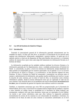 III. Resultados




                  Figura 15. Formato de concentrado mensual “Consultas”



5.3    Los SIS del Instituto de Salud de Chiapas

5.3.1 Introducción

   Teniendo el conocimiento general de la información generada rutinariamente por las
unidades de salud y el flujo que ésta lleva, se procede a la descripción de los proceso para
capturar esta información, almacenarla, manipularla y generar reportes. Al igual que en el
capítulo anterior se hará uso de diagramas de flujo para detallar estos procesos y se intentará
explicar de manera breve pero clara cada etapa del tratamiento de información llevada en el
Instituto de Salud.

   La información recopilada por las unidades médicas mediante los diversos formatos y la
información generada por los departamentos, áreas y unidades pertenecientes al Instituto de
Salud es concentrada, en parte, a través de sistemas de información, donde finalmente los
datos pueden ser manipulados por los usuarios autorizados. En el capítulo 2.3.2.5 La Gestión
de Información de Salud en Chiapas y su problemática, se han descritos algunos de estos
Sistemas. Si bien el Instituto de Salud ha comenzado a automatizar sus procesos para el
manejo y administración de información, aún quedan muchos problemas por resolver, ya que
la mayoría de estos sistemas, por no decir el total de ellos, se encuentran como sistemas
informáticos asilados, donde la misma información tiene que ser capturada en cada uno de
esos sistemas. Esta situación deriva en un problema aún mayor denominado inconsistencia de
los datos, pues al momento de generar los reportes estos números suelen no concordar.

También, es importante mencionar que estos SIS son proporcionados por la Secretaría de
Salud Federal, por lo cual, a nivel local no se puede realizar ningún tipo de cambios o mejoras
a estos sistemas (el código fuente es propiedad de la Secretaría de Salud Federal), por
consiguiente, cualquier error que éstos presenten, tienen que ser reportados al nivel federal,
vía escrita o por correo electrónico, para que ellos realicen la inspección pertinente
(normalmente los errores de los sistemas no son solucionados de inmediato). Asimismo, los
servidores de las bases de datos de estos sistemas se encuentran centralizados en el nivel
                                                                                            65
 