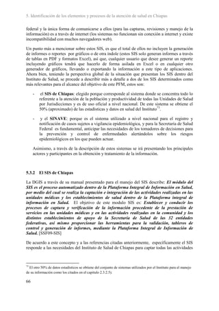 5. Identificación de los elementos y procesos de la atención de salud en Chiapas

federal y la única forma de comunicarse a ellos (para las capturas, revisiones y manejo de la
información) es a través de internet (los sistemas no funcionan sin conexión a internet y existe
incompatibilidad con muchos navegadores web).

Un punto más a mencionar sobre estos SIS, es que el total de ellos no incluyen la generación
de informes o reportes por gráficos o de otra índole (estos SIS solo generan informes a través
de tablas en PDF y formatos Excel), así que, cualquier usuario que desee generar un reporte
incluyendo gráficos tendrá que hacerlo de forma asilada en Excel o en cualquier otro
generador de gráficos, llevando o exportando la información a este tipo de aplicaciones.
Ahora bien, teniendo la perspectiva global de la situación que presentan los SIS dentro del
Instituto de Salud, se procede a describir más a detalle a dos de los SIS determinados como
más relevantes para el alcance del objetivo de este PFM, estos son:

     -    el SIS de Chiapas: elegido porque corresponde al sistema donde se concentra todo lo
         referente a la atención de la población y productividad de todas las Unidades de Salud
         por Jurisdicciones y es de uso oficial a nivel nacional. De este sistema se obtiene el
         50% (aproximado) de las estadísticas y datos en salud del Instituto73.

     -    y el SINAVE: porque es el sistema utilizado a nivel nacional para el registro y
         notificación de casos sujetos a vigilancia epidemiológica, y para la Secretaría de Salud
         Federal es fundamental, anticipar las necesidades de los tomadores de decisiones para
         la prevención y control de enfermedades alertándolos sobre los riesgos
         epidemiológicos en los que pueden actuar.

     Asimismo, a través de la descripción de estos sistemas se irá presentando los principales
     actores y participantes en la obtención y tratamiento de la información.



5.3.2 El SIS de Chiapas

La DGIS a través de su manual presentado para el manejo del SIS describe: El módulo del
SIS es el proceso automatizado dentro de la Plataforma Integral de Información en Salud,
por medio del cual se realiza la captación e integración de las actividades realizadas en las
unidades médicas y los establecimientos de salud dentro de la Plataforma integral de
información en Salud. El objetivo de este modulo SIS es: Establecer y conducir los
procesos de captura y verificación de la información procedente de la prestación de
servicios en las unidades médicas y en las actividades realizadas en la comunidad y los
distintos establecimientos de apoyo de la Secretaría de Salud de las 32 entidades
federativas, así mismo proporcionar las herramientas para la validación, tableros de
control y generación de informes, mediante la Plataforma Integral de Información de
Salud. [SSF09-SIS]

De acuerdo a este concepto y a las referencias citadas anteriormente, específicamente el SIS
responde a las necesidades del Instituto de Salud de Chiapas para captar todas las actividades



73
  El otro 50% de datos estadísticos se obtiene del conjunto de sistemas utilizados por el Instituto para el manejo
de su información como los citados en el capitulo 2.3.2.5).

66
 