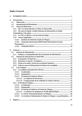 Índice General

I.      INTRODUCCION ............................................................................................................ 1

1.      Presentación ...................................................................................................................... 1
     1.1     Motivación................................................................................................................. 1
     1.2     Organización del Documento .................................................................................. 3
     1.3     Marco de Referencia ................................................................................................ 5
        1.3.1 TIC´s en Zonas Rurales en Países en Desarrollo ............................................... 5
        1.3.2 TIC para la Salud: e-Salud, Sistemas de Información en Salud,
        Telemedicina, Tele-salud. ................................................................................................ 6
        1.3.3 Las TIC en México y los Servicios de Salud ...................................................... 7
        1.3.4 Actores implicados ............................................................................................... 8
          1.3.4.1 Instituto de Salud del estado de Chiapas ................................................... 8
          1.3.4.2 Programa Internacional HISP (Healt Information Systems
          Programme). ................................................................................................................. 9
          1.3.4.3 Fundación EHAS ........................................................................................ 10

2.      Contexto .......................................................................................................................... 11
     2.1     Sistemas de Información ........................................................................................ 11
        2.1.1 Enfoque y conceptualización de los Sistemas de Información ....................... 11
     2.2     Sistemas de información en salud (SIS) ............................................................... 12
        2.2.1 Concepción y Perspectiva .................................................................................. 12
        2.2.2 Elementos, Usuarios y Estándares .................................................................... 13
        2.2.3 Factores de salud y niveles de un Sistema Sanitario ....................................... 15
        2.2.4 Software para la Información de Salud en la actualidad. .............................. 17
     2.3     Caso Chiapas .......................................................................................................... 18
        2.3.1 La realidad sociocultural de México................................................................. 18
          2.3.1.1 Localización ................................................................................................ 18
          2.3.1.2 Demografía .................................................................................................. 18
          2.3.1.3 El Sistema de Salud en México.................................................................. 20
             2.3.1.3.1 La Salud de los Mexicanos ................................................................... 21
             2.3.1.3.2 Categorización de las unidades de salud en México .......................... 22
        2.3.2 El Estado de Chiapas. ........................................................................................ 24
          2.3.2.1 Localización ................................................................................................ 24
          2.3.2.2 Demografía .................................................................................................. 25
          2.3.2.3 El Sistema de Salud en el Estado de Chiapas .......................................... 27
             2.3.2.3.1 La salud de los chiapanecos: Perfil epidemiológico. .......................... 29
          2.3.2.4 La red de Telecomunicaciones en Chiapas .............................................. 30
          2.3.2.5 La Gestión de Información de Salud en Chiapas y su problemática ..... 31

3.      Objetivo ........................................................................................................................... 37


                                                                                                                                           III
 