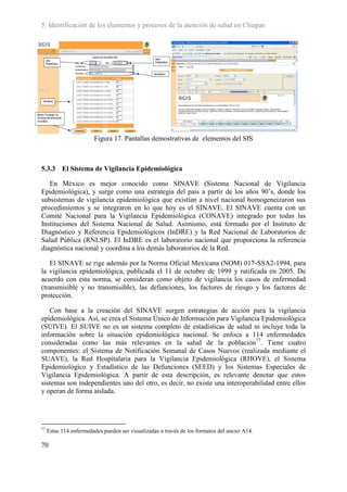 5. Identificación de los elementos y procesos de la atención de salud en Chiapas




                        Figura 17. Pantallas demostrativas de elementos del SIS



5.3.3 El Sistema de Vigilancia Epidemiológica

   En México es mejor conocido como SINAVE (Sistema Nacional de Vigilancia
Epidemiológica), y surge como una estrategia del país a partir de los años 90’s, donde los
subsistemas de vigilancia epidemiológica que existían a nivel nacional homogeneizaron sus
procedimientos y se integraron en lo que hoy es el SINAVE. El SINAVE cuenta con un
Comité Nacional para la Vigilancia Epidemiológica (CONAVE) integrado por todas las
Instituciones del Sistema Nacional de Salud. Asimismo, está formado por el Instituto de
Diagnóstico y Referencia Epidemiológicos (InDRE) y la Red Nacional de Laboratorios de
Salud Pública (RNLSP). El InDRE es el laboratorio nacional que proporciona la referencia
diagnóstica nacional y coordina a los demás laboratorios de la Red.

    El SINAVE se rige además por la Norma Oficial Mexicana (NOM) 017-SSA2-1994, para
la vigilancia epidemiológica, publicada el 11 de octubre de 1999 y ratificada en 2005. De
acuerdo con esta norma, se consideran como objeto de vigilancia los casos de enfermedad
(transmisible y no transmisible), las defunciones, los factores de riesgo y los factores de
protección.

   Con base a la creación del SINAVE surgen estrategias de acción para la vigilancia
epidemiológica. Así, se crea el Sistema Único de Información para Vigilancia Epidemiológica
(SUIVE). El SUIVE no es un sistema completo de estadísticas de salud ni incluye toda la
información sobre la situación epidemiológica nacional. Se enfoca a 114 enfermedades
consideradas como las más relevantes en la salud de la población77. Tiene cuatro
componentes: el Sistema de Notificación Semanal de Casos Nuevos (realizada mediante el
SUAVE), la Red Hospitalaria para la Vigilancia Epidemiológica (RHOVE), el Sistema
Epidemiológico y Estadístico de las Defunciones (SEED) y los Sistemas Especiales de
Vigilancia Epidemiológica. A partir de esta descripción, es relevante denotar que estos
sistemas son independientes uno del otro, es decir, no existe una interoperabilidad entre ellos
y operan de forma aislada.




77
     Estas 114 enfermedades pueden ser visualizadas a través de los formatos del anexo A14.

70
 