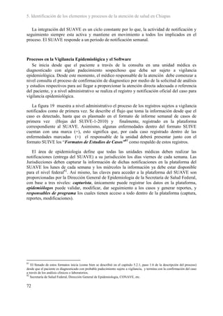 5. Identificación de los elementos y procesos de la atención de salud en Chiapas

   La integración del SUAVE es un ciclo constante por lo que, la actividad de notificación y
seguimiento siempre esta activa y mantiene en movimiento a todos los implicados en el
proceso. El SUAVE responde a un periodo de notificación semanal.



Procesos en la Vigilancia Epidemiológica y el Software
   Se inicia desde que el paciente a través de la consulta en una unidad médica es
diagnosticado con algún padecimiento sospechoso que deba ser sujeto a vigilancia
epidemiológica. Desde este momento, el médico responsable de la atención debe comenzar a
nivel consulta el proceso de confirmación de diagnostico por medio de la solicitud de análisis
y estudios respectivos para así llegar a proporcionar la atención directa adecuada o referencia
del paciente, y a nivel administrativo se realiza el registro y notificación oficial del caso para
vigilancia epidemiológica.

   La figura 19 muestra a nivel administrativo el proceso de los registros sujetos a vigilancia
notificados como de primera vez. Se describe el flujo que toma la información desde que el
caso es detectado, hasta que es plasmado en el formato de informe semanal de casos de
primera vez (Hojas del SUIVE-1-2010) y finalmente, registrado en la plataforma
correspondiente al SUAVE. Asimismo, algunas enfermedades dentro del formato SUIVE
cuentan con una marca (+), esto significa que, por cada caso registrado dentro de las
enfermedades marcadas (+) el responsable de la unidad deberá presentar junto con el
formato SUIVE los “Formatos de Estudios de Casos”81 como respaldo de estos registros.

   El área de epidemiologia define que todas las unidades médicas deben realizar las
notificaciones (entrega del SUAVE) a su jurisdicción los días viernes de cada semana. Las
Jurisdicciones deben capturar la información de dichas notificaciones en la plataforma del
SUAVE los lunes de cada semana y los miércoles la información ya debe estar disponible
para el nivel federal82. Así mismo, las claves para acceder a la plataforma del SUAVE son
proporcionadas por la Dirección General de Epidemiologia de la Secretaría de Salud Federal,
con base a tres niveles: capturista, únicamente puede registrar los datos en la plataforma,
epidemiólogos puede validar, modificar, dar seguimiento a los casos y generar reportes, y
responsables de programa los cuales tienen acceso a todo dentro de la plataforma (captura,
reportes, modificaciones).




81
   El llenado de estos formatos inicia (como bien se describió en el capitulo 5.2.1, paso 1.6 de la descripción del proceso)
desde que el paciente es diagnosticado con probable padecimiento sujeto a vigilancia, y termina con la confirmación del caso
a través de los análisis clínicos o laboratorios.
82
   Secretaría de Salud Federal, Dirección General de Epidemiologia, CONAVE, etc.

72
 