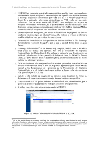 5. Identificación de los elementos y procesos de la atención de salud en Chiapas

     c)   El SUAVE no contempla un apartado para especificar aquellos casos correspondientes
          a embarazadas sujetas a vigilancia epidemiológica (en especifico se requiere dentro de
          la patología infecciones asintomáticas por VIH). Esto es, si el paciente diagnosticado
          dentro de la patología infecciones asintomáticas por VIH resulta ser una mujer
          embarazada, ésta es tratada dentro del SUAVE como cualquier otro registro de
          pacientes confirmados. Por lo tanto, no es posible obtener un dato estadístico de casos
          de primera vez de mujeres embarazadas con patología VIH (la Hoja Diaria del Médico
          tampoco contempla un apartado para identificar a las embarazadas).
     d)   Existen duplicidad de registros, por lo que el coordinador de programa del área de
          Vigilancia Epidemiológica en Oficina Central, debe realizar la revisión e informar a
          nivel Jurisdiccional para que realicen las correcciones.
     e)   Existe muchas inconsistencias en la presentación de datos debido a la falta de entrega
          de formularios y omisión de registros por lo que la calidad de los datos son poco
          fiables.
     f)   El manejo de indicadores84 es un proceso muy complejo, debido a que el SUAVE a
          nivel estado no maneja este apartado. Para ello el coordinador de Vigilancia
          Epidemiológica de Oficina Central debe elaborar y trabajar la base de datos sobre un
          archivo Excel (obtenido de la exportación de la base de datos del SUAVE a formato
          Excel), y a partir de estos datos ya puede integrar y generar sus indicadores así mismo
          elaborar sus informes y gráficos.
     g)   En la integración de informes para directivos se tiene que realizar una ardua labor de
          análisis de información entre el área de Vigilancia Epidemiológica a nivel Oficina
          Central y los Responsables de programa de la Coordinación de Vigilancia
          Epidemiológica a nivel Jurisdiccional (estos análisis se basan en la información de
          PDF generados por el SUAVE).
     h)   Debido a este método de integración de informes para directivos las tomas de
          decisiones en diversas ocasiones son tomadas fuera de los tiempos requeridos.
     i)   El servidor del SUAVE que se encuentra a nivel federal falla constantemente, por lo
          que a nivel estatal no pueden realizar nada para solucionar estos problemas.
     j)   Si no hay conexión a internet no se pude acceder al SUAVE.




                    Figura 20. Pantalla demostrativa de validaciones en el SUAVE.

84
   No ha sido posible obtener un documento oficial que liste los indicadores utilizados por el Instituto de Salud, la escasa
información obtenida con referencia a este elemento se ha conseguido directamente de los usuarios y personal invilucrado en
el manejo de datos estadísticos y de los sistemas. Es importante citar que la información proporcionada en torno a estos
indicadores se ha considerado limitada por lo que mediante este PFM no ha sido posible detallar este tema.
76
 