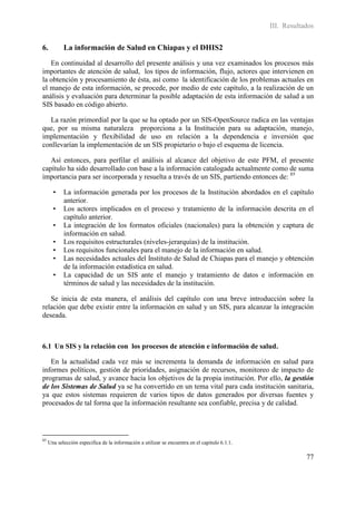 III. Resultados


6.          La información de Salud en Chiapas y el DHIS2
   En continuidad al desarrollo del presente análisis y una vez examinados los procesos más
importantes de atención de salud, los tipos de información, flujo, actores que intervienen en
la obtención y procesamiento de ésta, así como la identificación de los problemas actuales en
el manejo de esta información, se procede, por medio de este capítulo, a la realización de un
análisis y evaluación para determinar la posible adaptación de esta información de salud a un
SIS basado en código abierto.

  La razón primordial por la que se ha optado por un SIS-OpenSource radica en las ventajas
que, por su misma naturaleza proporciona a la Institución para su adaptación, manejo,
implementación y flexibilidad de uso en relación a la dependencia e inversión que
conllevarían la implementación de un SIS propietario o bajo el esquema de licencia.

   Así entonces, para perfilar el análisis al alcance del objetivo de este PFM, el presente
capítulo ha sido desarrollado con base a la información catalogada actualmente como de suma
importancia para ser incorporada y resuelta a través de un SIS, partiendo entonces de: 85

       •    La información generada por los procesos de la Institución abordados en el capítulo
            anterior.
       •    Los actores implicados en el proceso y tratamiento de la información descrita en el
            capítulo anterior.
       •    La integración de los formatos oficiales (nacionales) para la obtención y captura de
            información en salud.
       •    Los requisitos estructurales (niveles-jerarquías) de la institución.
       •    Los requisitos funcionales para el manejo de la información en salud.
       •    Las necesidades actuales del Instituto de Salud de Chiapas para el manejo y obtención
            de la información estadística en salud.
       •    La capacidad de un SIS ante el manejo y tratamiento de datos e información en
            términos de salud y las necesidades de la institución.

   Se inicia de esta manera, el análisis del capítulo con una breve introducción sobre la
relación que debe existir entre la información en salud y un SIS, para alcanzar la integración
deseada.



6.1 Un SIS y la relación con los procesos de atención e información de salud.

   En la actualidad cada vez más se incrementa la demanda de información en salud para
informes políticos, gestión de prioridades, asignación de recursos, monitoreo de impacto de
programas de salud, y avance hacia los objetivos de la propia institución. Por ello, la gestión
de los Sistemas de Salud ya se ha convertido en un tema vital para cada institución sanitaria,
ya que estos sistemas requieren de varios tipos de datos generados por diversas fuentes y
procesados de tal forma que la información resultante sea confiable, precisa y de calidad.




85
     Una selección especifica de la información a utilizar se encuentra en el capitulo 6.1.1.

                                                                                                            77
 
