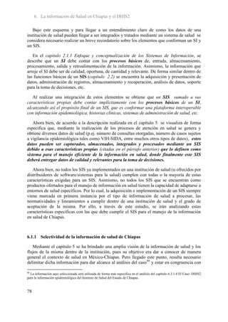 6. La información de Salud en Chiapas y el DHIS2

   Bajo este esquema y para llegar a un entendimiento claro de como los datos de una
institución de salud pueden llegar a ser integrados y tratados mediante un sistema de salud se
considera necesario realizar un breve recordatorio sobre los elementos que conforman un SI y
un SIS.

   En el capitulo 2.1.1 Enfoque y conceptualización de los Sistemas de Información, se
describe que un SI debe contar con los procesos básicos de, entrada, almacenamiento,
procesamiento, salida y retroalimentación de la información. Asimismo, la información que
arroje el SI debe ser de calidad, oportuna, de cantidad y relevante. De forma similar dentro de
las funciones básicas de un SIS (capítulo 2.2) se encuentra la adquisición y presentación de
datos, administración de registros, almacenamiento y recuperación, análisis de datos, soporte
para la toma de decisiones, etc.

   Al realizar una integración de estos elementos se obtiene que un SIS sumado a sus
características propias debe contar implícitamente con los procesos básicos de un SI,
alcanzando así el propósito final de un SIS, que es conformar una plataforma interoperable
con información epidemiológica, historias clínicas, sistemas de administración de salud, etc.

   Ahora bien, de acuerdo a la descripción realizada en el capítulo 5 se visualiza de forma
especifica que, mediante la realización de los procesos de atención en salud se genera y
obtiene diversos datos de salud (p.ej. número de consultas otorgadas, número de casos sujetos
a vigilancia epidemiológica tales como VIH-SIDA, entre muchos otros tipos de datos), estos
datos pueden ser capturados, almacenados, integrados y procesados mediante un SIS
debido a esas características propias (citadas en el párrafo anterior) que lo definen como
sistema para el manejo eficiente de la información en salud, donde finalmente este SIS
deberá entregar datos de calidad y relevantes para la toma de decisiones.

   Ahora bien, no todos los SIS ya implementados en una institución de salud (u ofrecidos por
distribuidores de software/sistemas para la salud) cumplen con todas o la mayoría de estas
características exigidas para un SIS. Asimismo, no todos los SIS que se encuentran como
productos ofertados para el manejo de información en salud tienen la capacidad de adaptarse a
entornos de salud específicos. Por lo cual, la adquisición e implementación de un SIS siempre
viene marcada en primera instancia por el tipo de información de salud a procesar, las
normatividades y lineamientos a cumplir dentro de una institución de salud y el grado de
aceptación de la misma. Por ello, a través de este estudio, se irán analizando estas
características específicas con las que debe cumplir el SIS para el manejo de la información
en salud de Chiapas.



6.1.1 Selectividad de la información de salud de Chiapas

   Mediante el capítulo 5 se ha brindado una amplia visión de la información de salud y los
flujos de la misma dentro de la institución, pues su objetivo era dar a conocer de manera
general el contexto de salud en México-Chiapas. Pero llegado este punto, resulta necesario
delimitar dicha información para dar alcance al análisis del caso86 y estar en congruencia con

86
  La información aquí seleccionada será utilizada de forma más específica en el análisis del capítulo 6.3.1.4 El Caso: DHIS2
para la información epidemiológica del Instituto de Salud del Estado de Chiapas.



78
 