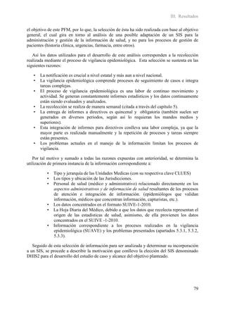 III. Resultados

el objetivo de este PFM, por lo que, la selección de ésta ha sido realizada con base al objetivo
general, el cual gira en torno al análisis de una posible adaptación de un SIS para la
administración y gestión de la información de salud, y no para los procesos de gestión de
pacientes (historia clínica, urgencias, farmacia, entre otros).

   Así los datos utilizados para el desarrollo de este análisis corresponden a la recolección
realizada mediante el proceso de vigilancia epidemiológica. Esta selección se sustenta en las
siguientes razones:

   •   La notificación es crucial a nivel estatal y más aun a nivel nacional.
   •   La vigilancia epidemiológica comprende procesos de seguimiento de casos e integra
       tareas complejas.
   •   El proceso de vigilancia epidemiológica es una labor de continuo movimiento y
       actividad. Se generan constantemente informes estadísticos y los datos continuamente
       están siendo evaluados y analizados.
   •   La recolección se realiza de manera semanal (citada a través del capítulo 5).
   •   La entrega de informes a directivos es quincenal y obligatoria (también suelen ser
       generados en diversos periodos, según así lo requieran los mandos medios y
       superiores).
   •   Esta integración de informes para directivos conlleva una labor compleja, ya que la
       mayor parte es realizada manualmente y la repetición de procesos y tareas siempre
       están presentes.
   •   Los problemas actuales en el manejo de la información limitan los procesos de
       vigilancia.

   Por tal motivo y sumado a todas las razones expuestas con anterioridad, se determina la
utilización de primera instancia de la información correspondiente a:

           •   Tipo y jerarquía de las Unidades Medicas (con su respectiva clave CLUES)
           •   Los tipos y ubicación de las Jurisdicciones.
           •   Personal de salud (médico y administrativo) relacionado directamente en los
               aspectos administrativos y de información de salud resultantes de los procesos
               de atención e integración de información. (epidemiólogos que validan
               información, médicos que concentran información, capturistas, etc.).
           •   Los datos concentrados en el formato SUIVE-1-2010.
           •   La Hoja Diaria del Médico, debido a que los datos que recolecta representan el
               origen de las estadísticas de salud, asimismo, de ella provienen los datos
               concentrados en el SUIVE -1-2010.
           •   Información correspondiente a los procesos realizados en la vigilancia
               epidemiológica (SUAVE) y los problemas presentados (apartados 5.3.1, 5.3.2,
               5.3.3).

   Seguido de esta selección de información para ser analizada y determinar su incorporación
a un SIS, se procede a describir la motivación que conllevo la elección del SIS denominado
DHIS2 para el desarrollo del estudio de caso y alcance del objetivo planteado.




                                                                                             79
 