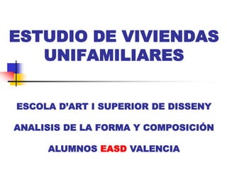 ESTUDIO DE VIVIENDAS
   UNIFAMILIARES


ESCOLA D’ART I SUPERIOR DE DISSENY

ANALISIS DE LA FORMA Y COMPOSICIÓN

     ALUMNOS EASD VALENCIA
 