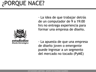 ¿PORQUE NACE? · La idea de que trabajar detrás de un computador de 9 a 19:00 hrs no entrega experiencia para formar una empresa de diseño. · La apuesta de que una empresa de diseño joven o emergente puede ingresar a un segmento del mercado no tocado (PyME) ESTUDIODIES LIMITADA · APORTE DE RODRIGO GAJARDO 