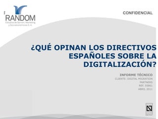 CONFIDENCIAL




¿QUÉ OPINAN LOS DIRECTIVOS
        ESPAÑOLES SOBRE LA
           DIGITALIZACIÓN?
                    INFORME TÉCNICO
                 CLIENTE: DIGITAL MIGRATION
                                   PARTNERS
                                  REF. 55861
                                  ABRIL 2011
 