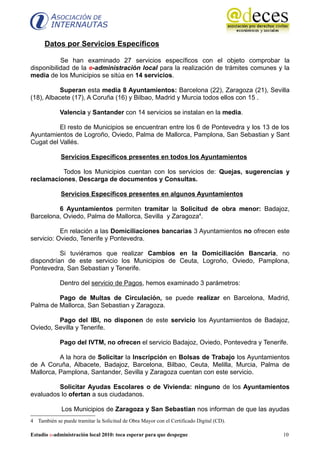 Datos por Servicios Específicos

           Se han examinado 27 servicios específicos con el objeto comprobar la
disponibilidad de la e-administración local para la realización de trámites comunes y la
media de los Municipios se sitúa en 14 servicios.

           Superan esta media 8 Ayuntamientos: Barcelona (22), Zaragoza (21), Sevilla
(18), Albacete (17), A Coruña (16) y Bilbao, Madrid y Murcia todos ellos con 15 .

             Valencia y Santander con 14 servicios se instalan en la media.

          El resto de Municipios se encuentran entre los 6 de Pontevedra y los 13 de los
Ayuntamientos de Logroño, Oviedo, Palma de Mallorca, Pamplona, San Sebastian y Sant
Cugat del Vallés.

             Servicios Específicos presentes en todos los Ayuntamientos

          Todos los Municipios cuentan con los servicios de: Quejas, sugerencias y
reclamaciones, Descarga de documentos y Consultas.

             Servicios Específicos presentes en algunos Ayuntamientos

         6 Ayuntamientos permiten tramitar la Solicitud de obra menor: Badajoz,
Barcelona, Oviedo, Palma de Mallorca, Sevilla y Zaragoza4.

           En relación a las Domiciliaciones bancarias 3 Ayuntamientos no ofrecen este
servicio: Oviedo, Tenerife y Pontevedra.

          Si tuviéramos que realizar Cambios en la Domiciliación Bancaria, no
dispondrían de este servicio los Municipios de Ceuta, Logroño, Oviedo, Pamplona,
Pontevedra, San Sebastian y Tenerife.

             Dentro del servicio de Pagos, hemos examinado 3 parámetros:

         Pago de Multas de Circulación, se puede realizar en Barcelona, Madrid,
Palma de Mallorca, San Sebastian y Zaragoza.

         Pago del IBI, no disponen de este servicio los Ayuntamientos de Badajoz,
Oviedo, Sevilla y Tenerife.

             Pago del IVTM, no ofrecen el servicio Badajoz, Oviedo, Pontevedra y Tenerife.

          A la hora de Solicitar la Inscripción en Bolsas de Trabajo los Ayuntamientos
de A Coruña, Albacete, Badajoz, Barcelona, Bilbao, Ceuta, Melilla, Murcia, Palma de
Mallorca, Pamplona, Santander, Sevilla y Zaragoza cuentan con este servicio.

         Solicitar Ayudas Escolares o de Vivienda: ninguno de los Ayuntamientos
evaluados lo ofertan a sus ciudadanos.

             Los Municipios de Zaragoza y San Sebastian nos informan de que las ayudas
4 También se puede tramitar la Solicitud de Obra Mayor con el Certificado Digital (CD).

Estudio e-administración local 2010: toca esperar para que despegue                       10
 