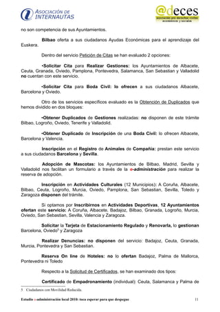 no son competencia de sus Ayuntamientos.

            Bilbao oferta a sus ciudadanos Ayudas Económicas para el aprendizaje del
Euskera.

            Dentro del servicio Petición de Citas se han evaluado 2 opciones:

         •Solicitar Cita para Realizar Gestiones: los Ayuntamientos de Albacete,
Ceuta, Granada, Oviedo, Pamplona, Pontevedra, Salamanca, San Sebastian y Valladolid
no cuentan con este servicio.

         •Solicitar Cita para Boda Civil: lo ofrecen a sus ciudadanos Albacete,
Barcelona y Oviedo.

         Otro de los servicios específicos evaluado es la Obtención de Duplicados que
hemos dividido en dos bloques:

          •Obtener Duplicados de Gestiones realizadas: no disponen de este trámite
Bilbao, Logroño, Oviedo, Tenerife y Valladolid.

         •Obtener Duplicado de Inscripción de una Boda Civil: lo ofrecen Albacete,
Barcelona y Valencia.

          Inscripción en el Registro de Animales de Compañía: prestan este servicio
a sus ciudadanos Barcelona y Sevilla.

           Adopción de Mascotas: los Ayuntamientos de Bilbao, Madrid, Sevilla y
Valladolid nos facilitan un formulario a través de la e-administración para realizar la
reserva de adopción.

          Inscripción en Actividades Culturales (12 Municipios): A Coruña, Albacete,
Bilbao, Ceuta, Logroño, Murcia, Oviedo, Pamplona, San Sebastian, Sevilla, Toledo y
Zaragoza disponen del trámite.

          Si optamos por Inscribirnos en Actividades Deportivas, 12 Ayuntamientos
ofertan este servicio: A Coruña, Albacete, Badajoz, Bilbao, Granada, Logroño, Murcia,
Oviedo, San Sebastian, Sevilla, Valencia y Zaragoza.

         Solicitar la Tarjeta de Estacionamiento Regulado y Renovarla, lo gestionan
Barcelona, Oviedo5 y Zaragoza

          Realizar Denuncias: no disponen del servicio: Badajoz, Ceuta, Granada,
Murcia, Pontevedra y San Sebastian.

         Reserva On line de Hoteles: no lo ofertan Badajoz, Palma de Mallorca,
Pontevedra ni Toledo

            Respecto a la Solicitud de Certificados, se han examinado dos tipos:

            Certificado de Empadronamiento (individual): Ceuta, Salamanca y Palma de
5 Ciudadanos con Movilidad Reducida.

Estudio e-administración local 2010: toca esperar para que despegue                 11
 