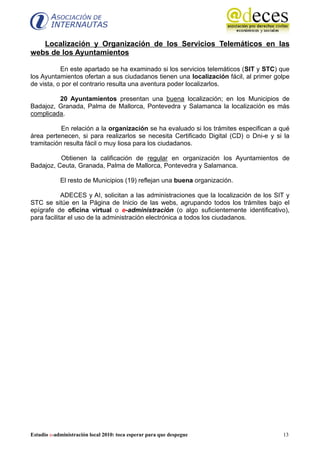 Localización y Organización de los Servicios Telemáticos en las
webs de los Ayuntamientos

           En este apartado se ha examinado si los servicios telemáticos (SIT y STC) que
los Ayuntamientos ofertan a sus ciudadanos tienen una localización fácil, al primer golpe
de vista, o por el contrario resulta una aventura poder localizarlos.

         20 Ayuntamientos presentan una buena localización; en los Municipios de
Badajoz, Granada, Palma de Mallorca, Pontevedra y Salamanca la localización es más
complicada.

           En relación a la organización se ha evaluado si los trámites especifican a qué
área pertenecen, si para realizarlos se necesita Certificado Digital (CD) o Dni-e y si la
tramitación resulta fácil o muy liosa para los ciudadanos.

          Obtienen la calificación de regular en organización los Ayuntamientos de
Badajoz, Ceuta, Granada, Palma de Mallorca, Pontevedra y Salamanca.

            El resto de Municipios (19) reflejan una buena organización.

            ADECES y AI, solicitan a las administraciones que la localización de los SIT y
STC se sitúe en la Página de Inicio de las webs, agrupando todos los trámites bajo el
epígrafe de oficina virtual o e-administración (o algo suficientemente identificativo),
para facilitar el uso de la administración electrónica a todos los ciudadanos.




Estudio e-administración local 2010: toca esperar para que despegue                    13
 