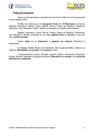 Fallos de Conexión

         Todos los Ayuntamientos evaluados han incurrido en fallos en el funcionamiento
de sus páginas webs.

          El fallo más reiterado es la navegación lenta. En 14 Municipios: A Coruña,
Albacete, Barcelona, Bilbao, Ceuta, Madrid, Murcia, Palma de Mallorca, Pamplona,
Salamanca, San Sebastian, Toledo, Valencia y Zaragoza, se registra este problema.

         Badajoz, Barcelona, Ceuta, Murcia, Oviedo, Palma de Mallorca, Pontevedra,
San Sebastian y Sevilla, presentan en sus webs páginas fuera de servicio o a las que
no se puede acceder.

         Tienen fallos en la traducción o páginas sin traducir: Barcelona y
Pontevedra.

           En Badajoz, Melilla, Murcia, San Sebastian, Sant Cugat del Vallés y Valencia se
registran dificultades para acceder a los enlaces o links.

           10 Ayuntamientos: Ceuta, Granada, Logroño, Madrid, Pontevedra, Santander,
Sevilla, Tenerife, Valladolid y Zaragoza presentan dificultad para acceder a los servicios
telemáticos o realizarlos.




Estudio e-administración local 2010: toca esperar para que despegue                    14
 