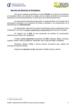 Servicio de Atención al Ciudadano

           Otro de los aspectos examinados en este I Estudio es el Servicio de Atención
al Ciudadano (SAC), en concreto los canales por los cuales se facilita la comunicación
electrónica con las administraciones, en este caso con la administración local.

           La comunicación electrónica desempeña un papel prioritario en el impulso de la
participación ciudadana, en la resolución de dudas y consultas y, en consecuencia, en el
desarrollo de la e-administración.

         En este sentido, cabe decir que todos los Municipios ponen a disposición de los
ciudadanos su servicio de quejas, sugerencias y reclamaciones para efectuar consultas.

           En relación con el SAC se han examinado los canales de comunicación
electrónica que oferta a los ciudadanos.

          Facilitan correo electrónico específico del SAC: Albacete, Bilbao, Granada,
Logroño, Oviedo, Palma de Mallorca, Santander, Sant Cugat del Vallés y Valladolid.

          Barcelona, Madrid, Melilla y Murcia ofrecen formularios para realizar las
consultas a través de Internet.

             Disponen de atención on line: Barcelona8, Melilla, Murcia y Sevilla.




8 Mercé la asistente virtual.

Estudio e-administración local 2010: toca esperar para que despegue                   15
 