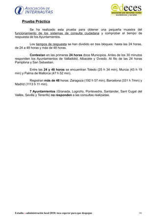 Prueba Práctica

          Se ha realizado esta prueba para obtener una pequeña muestra del
funcionamiento de los sistemas de consulta ciudadana y comprobar el tiempo de
respuesta de los Ayuntamientos.

          Los tiempos de respuesta se han dividido en tres bloques: hasta las 24 horas,
de 24 a 48 horas y más de 48 horas.

         Contestan en las primeras 24 horas doce Municipios. Antes de los 30 minutos
responden los Ayuntamientos de Valladolid, Albacete y Oviedo. Al filo de las 24 horas
Pamplona y San Sebastian.

          Entre las 24 y 48 horas se encuentran Toledo (25 h 34 min), Murcia (43 h 19
min) y Palma de Mallorca (47 h 52 min).

          Registran más de 48 horas: Zaragoza (192 h 57 min), Barcelona (331 h 7min) y
Madrid (1113 h 11 min).

          7 Ayuntamientos (Granada, Logroño, Pontevedra, Santander, Sant Cugat del
Vallés, Sevilla y Tenerife) no responden a las consultas realizadas.




Estudio e-administración local 2010: toca esperar para que despegue                 16
 