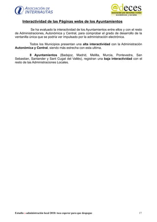 Interactividad de las Páginas webs de los Ayuntamientos

            Se ha evaluado la interactividad de los Ayuntamientos entre ellos y con el resto
de Administraciones, Autonómica y Central, para comprobar el grado de desarrollo de la
ventanilla única que se podría ver impulsado por la administración electrónica.

        Todos los Municipios presentan una alta interactividad con la Administración
Autonómica y Central, siendo más estrecha con esta ultima.

           8 Ayuntamientos (Badajoz, Madrid, Melilla, Murcia, Pontevedra, San
Sebastian, Santander y Sant Cugat del Vallés), registran una baja interactividad con el
resto de las Administraciones Locales.




Estudio e-administración local 2010: toca esperar para que despegue                      17
 