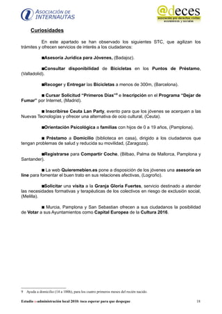 Curiosidades

           En este apartado se han observado los siguientes STC, que agilizan los
trámites y ofrecen servicios de interés a los ciudadanos:

             Asesoría Jurídica para Jóvenes, (Badajoz).

           Consultar disponibilidad de Bicicletas en los Puntos de Préstamo,
(Valladolid).

             Recoger y Entregar las Bicicletas a menos de 300m, (Barcelona).

         Cursar Solicitud “Primeros Días”9 e Inscripción en el Programa “Dejar de
Fumar” por Internet, (Madrid).

          Inscribirse Ceuta Lan Party, evento para que los jóvenes se acerquen a las
Nuevas Tecnologías y ofrecer una alternativa de ocio cultural, (Ceuta).

             Orientación Psicológica a familias con hijos de 0 a 19 años, (Pamplona).

           Préstamo a Domicilio (biblioteca en casa), dirigido a los ciudadanos que
tengan problemas de salud y reducida su movilidad, (Zaragoza).

         Registrarse para Compartir Coche, (Bilbao, Palma de Mallorca, Pamplona y
Santander).

            La web Quieremebien.es pone a disposición de los jóvenes una asesoría on
line para fomentar el buen trato en sus relaciones afectivas, (Logroño).

           Solicitar una visita a la Granja Gloria Fuertes, servicio destinado a atender
las necesidades formativas y terapéuticas de los colectivos en riesgo de exclusión social,
(Melilla).

           Murcia, Pamplona y San Sebastian ofrecen a sus ciudadanos la posibilidad
de Votar a sus Ayuntamientos como Capital Europea de la Cultura 2016.




9 Ayuda a domicilio (14 a 100h), para los cuatro primeros meses del recién nacido.

Estudio e-administración local 2010: toca esperar para que despegue                      18
 