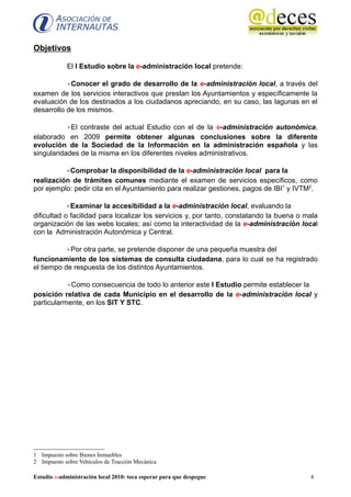 Objetivos

             El I Estudio sobre la e-administración local pretende:

           •Conocer el grado de desarrollo de la e-administración local, a través del
examen de los servicios interactivos que prestan los Ayuntamientos y específicamente la
evaluación de los destinados a los ciudadanos apreciando, en su caso, las lagunas en el
desarrollo de los mismos.

           •El contraste del actual Estudio con el de la e-administración autonómica,
elaborado en 2009 permite obtener algunas conclusiones sobre la diferente
evolución de la Sociedad de la Información en la administración española y las
singularidades de la misma en los diferentes niveles administrativos.

          •Comprobar la disponibilidad de la e-administración local para la
realización de trámites comunes mediante el examen de servicios específicos, como
por ejemplo: pedir cita en el Ayuntamiento para realizar gestiones, pagos de IBI1 y IVTM2.

            •Examinar la accesibilidad a la e-administración local, evaluando la
dificultad o facilidad para localizar los servicios y, por tanto, constatando la buena o mala
organización de las webs locales; así como la interactividad de la e-administración local
con la Administración Autonómica y Central.

           •Por otra parte, se pretende disponer de una pequeña muestra del
funcionamiento de los sistemas de consulta ciudadana, para lo cual se ha registrado
el tiempo de respuesta de los distintos Ayuntamientos.

           •Como consecuencia de todo lo anterior este I Estudio permite establecer la
posición relativa de cada Municipio en el desarrollo de la e-administración local y
particularmente, en los SIT Y STC.




1 Impuesto sobre Bienes Inmuebles
2 Impuesto sobre Vehículos de Tracción Mecánica

Estudio e-administración local 2010: toca esperar para que despegue                       4
 