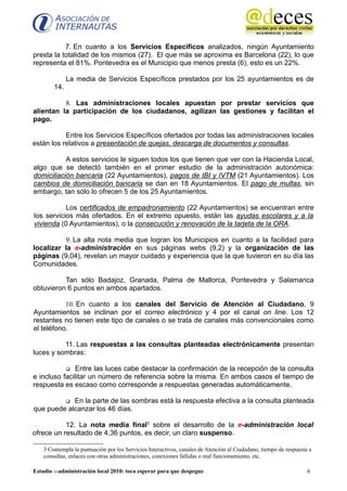 7. En cuanto a los Servicios Específicos analizados, ningún Ayuntamiento
presta la totalidad de los mismos (27). El que más se aproxima es Barcelona (22), lo que
representa el 81%. Pontevedra es el Municipio que menos presta (6), esto es un 22%.

              La media de Servicios Específicos prestados por los 25 ayuntamientos es de
        14.

          8. Las administraciones locales apuestan por prestar servicios que
alientan la participación de los ciudadanos, agilizan las gestiones y facilitan el
pago.

           Entre los Servicios Específicos ofertados por todas las administraciones locales
están los relativos a presentación de quejas, descarga de documentos y consultas.

           A estos servicios le siguen todos los que tienen que ver con la Hacienda Local,
algo que se detectó también en el primer estudio de la administración autonómica:
domiciliación bancaria (22 Ayuntamientos), pagos de IBI y IVTM (21 Ayuntamientos). Los
cambios de domiciliación bancaria se dan en 18 Ayuntamientos. El pago de multas, sin
embargo, tan sólo lo ofrecen 5 de los 25 Ayuntamientos.

           Los certificados de empadronamiento (22 Ayuntamientos) se encuentran entre
los servicios más ofertados. En el extremo opuesto, están las ayudas escolares y a la
vivienda (0 Ayuntamientos), o la consecución y renovación de la tarjeta de la ORA.

          9. La alta nota media que logran los Municipios en cuanto a la facilidad para
localizar la e-administración en sus páginas webs (9,2) y la organización de las
páginas (9,04), revelan un mayor cuidado y experiencia que la que tuvieron en su día las
Comunidades.

          Tan sólo Badajoz, Granada, Palma de Mallorca, Pontevedra y Salamanca
obtuvieron 6 puntos en ambos apartados.

           10. En cuanto a los canales del Servicio de Atención al Ciudadano, 9
Ayuntamientos se inclinan por el correo electrónico y 4 por el canal on line. Los 12
restantes no tienen este tipo de canales o se trata de canales más convencionales como
el teléfono.

          11. Las respuestas a las consultas planteadas electrónicamente presentan
luces y sombras:

              Entre las luces cabe destacar la confirmación de la recepción de la consulta
e incluso facilitar un número de referencia sobre la misma. En ambos casos el tiempo de
respuesta es escaso como corresponde a respuestas generadas automáticamente.

            En la parte de las sombras está la respuesta efectiva a la consulta planteada
que puede alcanzar los 46 días.

           12. La nota media final3 sobre el desarrollo de la e-administración local
ofrece un resultado de 4,36 puntos, es decir, un claro suspenso.

    3 Contempla la puntuación por los Servicios Interactivos, canales de Atención al Ciudadano, tiempo de respuesta a
    consultas, enlaces con otras administraciones, conexiones fallidas o mal funcionamiento, etc.

Estudio e-administración local 2010: toca esperar para que despegue                                                6
 