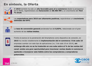 © TNS 2016 112
Las expectativas para 2016 son altamente positivas, esperándose un crecimiento
estimado del 64%.
La tasa de conversión general ponderada fue del 0,93%, relacionada con el gran
aumento de las visitas totales.
Frente al avance en la penetración del Smartphone como dispositivo de conexión, en
2015 ha crecido notablemente la implementación del m-commerce: 8 de cada 10
empresas cuentan con este tipo de aplicaciones (vs. 3 de cada 10 en 2014), sin
embargo ello aún no se ha traducido en una suba sobre el % de las ventas del
canal: existe una gran oportunidad para traccionar ventas desde m-commerce
apelando a incorporar este hábito entre los compradores y compradores
potenciales.
En síntesis, la Oferta
El 2015 también ha sido un año favorable para el e-commerce desde la perspectiva
de la oferta, registrándose una facturación de 68.486 MM y un crecimiento del 70.8
% anual.
 