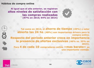 © TNS 2016
Al igual que el año anterior, se registran
altos niveles de satisfacción con
las compras realizadas
(97% en 2015; 94% en 2014)
143
Tal como en 2014, el ahorro de tiempo (49%) y estar
abierto las 24 hs. (48%) son importantes drivers para la
compra online.
Respecto del período anterior crece en importancia
la presencia de ofertas exclusivas (46% vs. 35% en
2015).
Para 4 de cada 10 compradores online «mas barato» es
una importante ventaja.
Hábitos de compra online
 