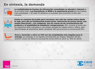 © TNS 2016 261
Existe un contexto favorable para traccionar aún más las ventas online desde
la web, para ello es fundamental proporcionar referencias de precio claras, una
amplia descripción –con imágenes- que de cuenta de las características del
producto y la posibilidad de establecer comparaciones. Ello, sumado al hecho que
los argentinos están expuestos a una amplia variedad de medios online y offline, abre
oportunidades de alcanzarlos desde campañas 360 que prioricen la comunicación BTL.
En síntesis, la demanda
La multiplicidad de fuentes de información consultadas es elevada e internet el
es principal medio. Los buscadores, el WOM y la experiencia previa son las fuentes
más consultadas. 7 de cada 10 utilizaron un buscador para encontrar el sitio web
correcto.
Envío a domicilio y retiro en PdV son las modalidades más elegidas para la
entrega, sin embargo no se registra concentración de medios. Respecto del año
anterior crecen los retiros en sucursal de correo (43% en 2015 vs. 30% en 2014).
 